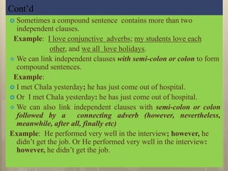 Cont’d
 Sometimes a compound sentence contains more than two
independent clauses.
Example: I love conjunctive adverbs; my students love each
other, and we all love holidays.
 We can link independent clauses with semi-colon or colon to form
compound sentences.
Example:
 I met Chala yesterday; he has just come out of hospital.
 Or I met Chala yesterday: he has just come out of hospital.
 We can also link independent clauses with semi-colon or colon
followed by a connecting adverb (however, nevertheless,
meanwhile, after all, finally etc)
Example: He performed very well in the interview; however, he
didn’t get the job. Or He performed very well in the interview:
however, he didn’t get the job.
 