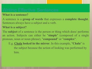 Writing Effective Sentences
What is a sentence?
A sentence is a group of words that expresses a complete thought.
Sentences always have a subject and a verb.
What is a subject?
The subject of a sentence is the person or thing which does/ performs
an action. Subjects can either be "simple" (composed of a single
pronoun, noun or noun phrase), "compound" or "complex“.
E.g. Chala looked in the mirror. In this example, "Chala" is
the subject because the action of looking was performed by
him.
 