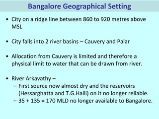 Bangalore Geographical Setting
• City on a ridge line between 860 to 920 metres above
MSL

• City falls into 2 river basins – Cauvery and Palar
• Allocation from Cauvery is limited and therefore a
physical limit to water that can be drawn from river.
• River Arkavathy –
– First source now almost dry and the reservoirs
(Hessarghatta and T.G.Halli) on it no longer reliable.
– 35 + 135 = 170 MLD no longer available to Bangalore.

 