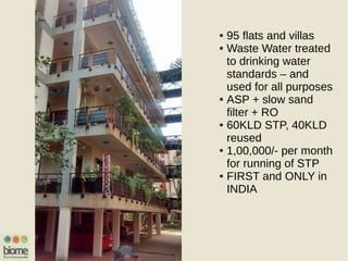 ● 95 flats and villas
● Waste Water treated
to drinking water
standards – and
used for all purposes
● ASP + slow sand
filter + RO
● 60KLD STP, 40KLD
reused
● 1,00,000/- per month
for running of STP
● FIRST and ONLY in
INDIA
 