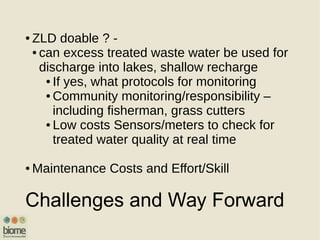 Challenges and Way Forward
● ZLD doable ? -
● can excess treated waste water be used for
discharge into lakes, shallow recharge
● If yes, what protocols for monitoring
● Community monitoring/responsibility –
including fisherman, grass cutters
● Low costs Sensors/meters to check for
treated water quality at real time
● Maintenance Costs and Effort/Skill
 