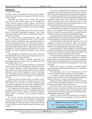WEDNESDAY, MARCH 2, 201 1                                        BIOWORLD® TODAY                                                           PAGE 5 OF 8

Influenza                                                                          LGLS will be responsible for conducting clinical trials
Continued from page 1                                                         and getting the vaccines licensed in these areas. Novavax
be $179. 1 million. The additional funding would support                      will provide technology transfer and manufacturing support
three Phase I and II trials of a pandemic H5N1 VLP vaccine,                   for a manufacturing facility LGLS is building in South Korea.
Trizzino added.                                                                    Novavax will receive an up-front payment with potential
     VaxInnate, of Cranbury, N.J., will receive $117.9 million                milestones, Singhvi said. It also will receive double-digit
over the ﬁrst three years, which can be extended for                          royalty payments from LGLS’ commercial sales of VLP
a total contract value of $196.6 million. The ﬁve-year                        vaccines in South Korea and the emerging markets. Terms
funding would enable the privately held company to take                       of those payments were not disclosed.
its seasonal and pandemic inﬂuenza vaccines up through                             At VaxInnate, the HHS contract will “put the company on
Phase III development.                                                        more solid footing” as it begins the long process of clinical
     “This gives us the ﬁnancial security to carry out this                   trials for its pandemic and seasonal ﬂu vaccines, Seth
kind of long-haul development program,” Alan Shaw,                            Rudnick, a physician, venture partner at Canaan Partners,
VaxInnate’s chief scientiﬁc ofﬁcer, told BioWorld Today. “It                  and board member of VaxInnate, told BioWorld Today.
allows us to breathe.”                                                             Canaan invested in VaxInnate four years ago to support
     For Novavax, news of the HHS contract came on the                        the development of a vaccine technology with the ﬂexibility
heels of a licensing agreement with LG Life Sciences                          to adapt quickly to unexpected changes in the ﬂu.
(LGLS), of Seoul, South Korea, that could open markets in                          The HHS funding will allow the company to hire 20
several emerging countries. The back-to-back news is                          additional scientists and technical staff, a 44 percent
“transformational for the company,” Novavax President and                     increase to its 45-person work force, Shaw said, which will
CEO Rahul Singhvi told investors. “Today, we are from every                   help with increased reporting requirements and trials.
perspective – scientiﬁc, ﬁnancial and commercial – a much                          Using VaxInnate’s Toll-like receptor (TLR) technology,
stronger and more competitive company in the vaccine                          initial trials will evaluate the components and combinations
arena.”                                                                       of what will ultimately be several different pandemic ﬂu
     That strength was reﬂected in the value of Novavax                       vaccines and a seasonal quadrivalent ﬂu vaccine.
(NASDAQ:NVAX) shares, which jumped nearly 14 percent, or                           The TLR technology genetically fuses vaccine antigens
36 cents, Tuesday, closing at $2.96.                                          to the bacterial protein ﬂagellin, producing a synthetic
     Piper Jaffray’s Edward Tenthoff maintained his                           product that can be quickly and inexpensively reproduced.
overweight rating for Novavax but increased the share                         Unlike traditional egg-based vaccines, VaxInnate’s vaccines
price target from $3 to $4.                                                   can be frozen and stored for long periods of time, Shaw
     The HHS contracts, awarded through its Biomedical                        explained.
Advanced Research and Development Authority, are part                              Because the vaccine is synthetic, VaxInnate doesn’t
of a national pandemic vaccine preparedness strategy                          have the burden of growing the inﬂuenza virus needed for
that includes the advanced development of new types of                        traditional vaccines.
inﬂuenza vaccines. The strategy also calls for expanding                           The technology “sort of short circuits many of the
and diversifying domestic inﬂuenza vaccine production                         issues” involved with egg-based vaccines, Shaw added.
and establishing and testing stockpiles of pre-pandemic                            For instance, using its technology, VaxInnate can turn
vaccine.                                                                      around a new strain in less than three months and produce
     Under its contract, Novavax plans to conduct a dose-                     millions of doses in a single six-day production run.
conﬁrming Phase II trial of its seasonal vaccine in 500-                           VaxInnate already completed a series of Phase I/II trials
600 subjects in the last half of the year. A Phase III study                  using VAX 125 and VAX128, prototype vaccines for both
is expected to begin late next year, with a biologic license                  seasonal and pandemic Type A1 ﬂu vaccines.
application submitted to the FDA in 2014, said Trizzino.                           The most recent trial, involving three forms of the
     The company also will develop a detailed plan for a                      VAX128 vaccine, conﬁrmed the safety and efﬁcacy of the
manufacturing facility that has the capability to produce                     vaccine in elderly subjects, who are less responsive to ﬂu
ﬁnished vaccine within 12 weeks and at least 50 million                       vaccines due to the effects of aging on the immune system.
doses within six months of an inﬂuenza pandemic                               (See BioWorld Today, May 7, 2009.)
declaration.                                                                       Under its contract with HHS, VaxInnate will be able to
     As for the licensing agreement, Novavax granted                          broaden the ﬂu strains its technology can address, Rudnick
LGLS an exclusive license to manufacture, develop and                         noted. ■
commercialize inﬂuenza vaccines using its recombinant
VLP technology in South Korea and a nonexclusive license                                      BioWorld is now on Twitter!
in Africa, Central America, South America and other parts                            Stay Connected, Follow Us on Twitter!
of Asia.                                                                                        www.twitter.com/bioworld

               To subscribe, please call BIOWORLD® Customer Service at (800) 688-2421; outside the U.S. and Canada, call (404) 262-5476.
                        Copyright © 2011 AHC Media. Reproduction is strictly prohibited. Visit our web site at www.bioworld.com
 