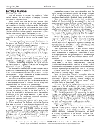 FRIDAY, JULY 30, 2010                                             BIOWORLD® TODAY                                                           PAGE 4 OF 7

Earnings Roundup                                                                    A week later, updated data presented at EHA from the
Continued from page 1                                                          ﬁrm’s MM-015 trial demonstrated a 58 percent reduced
     Sales of Revlimid in Europe also produced “robust                         risk of overall progression in the non-stem-cell transplant
results, despite an increasingly challenging economic                          population, he added. (See BioWorld Today, June 15, 2010.)
environment,” he maintained.                                                        “Data from the podium from the MM-015, IFM and CALGB
     Hugin noted that the second-line market share                             studies all demonstrated the progression-free survival
increased nearly 40 percent in the four major European                         advantage of continuous Revlimid therapy,” Hugin said.
markets where Revlimid is reimbursed, and in the UK, where                          Those three Phase III studies, he said, “represent the
the drug is reimbursed in the third-line setting, market share                 pillar of our myeloma strategy: the generation of supportive
was over 50 percent. “We are monitoring the environment                        data for early and continuous treatment of the disease.”
closely, and believe that our guidance appropriately reﬂects                        “We believe that we are just seeing the beginning of
the current economic reality,” he assured investors.                           the impact of the paradigm-changing data that support
     In other international markets, Celgene also saw “strong                  continuous use of Revlimid,” Hugin said.
sequential growth, and is making good progress,” Hugin                              During the quarter, Celgene also had “substantial
said.                                                                          progress” in advancing its other programs, including
     The most signiﬁcant commercial development for                            starting its ﬁrst pivotal Phase III trial of its lead anti-
the quarter was Revlimid’s approval in June in Japan as a                      inﬂammatory product Apremilast in psoriatic arthritis and
second-line treatment for multiple myeloma.                                    the initiation of the ﬁrm’s Phase I cancer clinical study of its
     “Governmental reimbursement was achieved in                               dual mTOR kinaise inhibitor CC-223, he said.
less than a month of approval, accurately reﬂecting the                             “The signiﬁcant progress in this quarter further
importance of Revlimid therapy in myeloma and a validation                     strengthens our belief that the same long-term growth
of the quality of the planning and execution of the Celgene                    comes best through an unwavering commitment to invest
team in Japan,” Hugin said.                                                    in multiple programs designed to produce breakthrough
     Celgene currently is in the early stages of a “thoughtfully               therapies for patients with serious unmet medical needs,”
planned” commercial launch in that country, which Hugin                        Hugin said.
noted is the second largest oncology market in the world.                           David Gryska, Celgene’s chief ﬁnancial ofﬁcer, noted
     Revlimid’s marketing campaign in Japan includes                           global sales of the ﬁrm’s myelodysplastic syndrome
the introduction of Celgene’s RevMate risk management                          treatment Vidaza (azacitidine) also rose 43 percent to $132
distribution system, he explained.                                             million, and its drug for newly diagnosed multiple myeloma,
     “We believe that our long-term interests are best served                  Thalomid (thalidomide), also remained solid at $98 million.
by ensuring that hematologists in Japan are well educated                           Celgene’s non-GAAP total revenue increased by 36
on the effective and safe use of Revlimid to ensure a positive                 percent to $850 million, Gryska added.
ﬁrst experience,” Hugin contended. “A proper foundation                             While strengthening Celgene’s hematology pipeline
will pay signiﬁcant long-term dividends.”                                      remains the ﬁrm’s “strategic imperative,” its intended
     He argued that the investments Celgene has made in                        acquisition of Abraxis BioScience would “broaden our
Japan and other international markets will enable the ﬁrm                      therapeutic market into the solid tumor market,” Hugin
to “capture the full value of Revlimid and the many other                      said. (See BioWorld Today, July 1 , 2010.)
opportunities in our pipeline in all major markets.”                                He noted that Abraxis’ lead product, Abraxane, which
     Given that new data are the “life-blood of hematology-                    is approved in the U.S. and other markets as a treatment
oncology products,” positive study results presented last                      for metastatic breast cancer, also has shown “signiﬁcant
month at the annual meetings of the American Society of                        promise” in pancreatic and non-small-cell lung cancers.
Clinical Oncology (ASCO) and the European Haematology                               “The transaction provides the opportunity for us to
Association (EHA) will move Revlimid forward as the                            leverage our global commercial, clinical and regulatory
“standard of care” for continuous treatment for patients                       organization and further strengthen our pipeline with multiple
with multiple myeloma, Hugin said.                                             candidates from the Abraxis proprietary MAb technology
     “By every measure, these meetings were a great success                    portfolio,” Hugin said. He said Celgene remains “optimistic”
for Celgene products,” he declared, noting that Revlimid                       that it can close the deal in the next two to three months.
data were presented in more than 100 posters and more                               In other earnings news:
than 20 oral presentations at the ASCO and EHA meetings.                            • AMAG Pharmaceuticals Inc., of Lexington, Mass.,
     In Celgene’s IFM and CALGB studies presented                              reported second-quarter revenues of $18.8 million, but
at ASCO, continuous Revlimid therapy demonstrated                              product revenues of its intravenous iron deﬁciency
“unprecedented” reduction in the risk of disease progression                   anemia treatment, Feraheme (ferumoxytol), fell short
in the post-stem cell transplant setting, with 54 percent and                  of analysts’ expectations at $16 million. Shares of AMAG
58 percent risk reduction, respectively, Hugin said. (See                      (NASDAQ:AMAG) plunged $4.54 Thursday, or 12.5 percent,
BioWorld Today, June 8, 2010.)                                                 to close at $31 .65. ■

                To subscribe, please call BIOWORLD® Customer Service at (800) 688-2421; outside the U.S. and Canada, call (404) 262-5476.
                      Copyright © 2010 AHC Media LLC. Reproduction is strictly prohibited. Visit our web site at www.bioworld.com
 