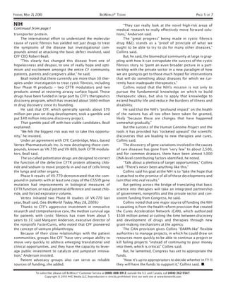 FRIDAY, MAY 21, 2010                                             BIOWORLD® TODAY                                                           PAGE 5 OF 7

NIH                                                                                “They can really look at the novel high-risk areas of
Continued from page 1                                                         medical research to really effectively move forward solu-
transporter protein.                                                          tions,” Anderson said.
     The international effort to understand the molecular                          The “great progress” being made in cystic fibrosis
cause of cystic fibrosis has yielded not just drugs to treat                  drug R&D, stands as a “proof of principle of what we
the symptoms of the disease but investigational com-                          ought to be able to try to do for many other diseases,”
pounds aimed at attacking the basic defect involved, said                     Collins said.
CFF CEO Robert Beall.                                                              But, he said, the biomedical community at large is grap-
     “This clearly has changed this disease from one of                       pling with how it can extrapolate the success of the cystic
hopelessness and despair, to one of really hope and opti-                     fibrosis story to “paint an even broader picture in a part-
mism and excitement amongst the entire CF community,                          nership with the private sector in a new paradigm of how
patients, parents and caregivers alike,” he said.                             we are going to get to those much hoped for interventions
     Beall noted that there currently are more than 30 ther-                  that will do something about diseases for which we cur-
apies under investigation to treat cystic fibrosis, including                 rently have inadequate therapeutics.”
four Phase III products – two CFTR modulators and two                              Collins noted that the NIH’s mission is not only to
products aimed at restoring airway surface liquid. Those                      pursue the fundamental knowledge on which to build
drugs have been funded in large part by CFF's therapeutics                    therapeutic ideas, but also to apply that knowledge to
discovery program, which has invested about $660 million                      extend healthy life and reduce the burdens of illness and
in drug discovery since its founding.                                         disability.
     He said that CFF, which generally spends about $70                            He said that the NIH’s “profound impact” on the health
million per year on drug development, took a gamble and                       of the nations has all too often been taken for granted,
put $40 million into one discovery project.                                   likely “because these are changes that have happened
     That gamble paid off with two viable candidates, Beall                   somewhat gradually.”
explained.                                                                         But the success of the Human Genome Project and the
     “We felt the biggest risk was not to take this opportu-                  tools it has provided has “rocketed upward” the scientific
nity,” he insisted.                                                           discoveries that are leading to new therapies and cures,
     Under an agreement with CFF, Cambridge, Mass.-based                      Collins said.
Vertex Pharmaceuticals Inc. is now developing those com-                           The discovery of gene variations involved in the causes
pounds, known as VX-770 and VX-809, both CFTR modula-                         of rare diseases has gone from “very few” to about 2,500,
tors, Beall said.                                                             and for common diseases, there have been almost 1 ,000
     The so-called potentiator drugs are designed to correct                  DNA-level contributing factors identified, he noted.
the function of the defective CFTR protein allowing chlo-                          “Talk about a plethora of target opportunities,” Collins
ride and sodium to move properly in and out of cells lining                   said. “There’s never been anything like this.”
the lungs and other organs.                                                        Collins said his goal at the NIH is to “take the hope that
     Phase II results of VX-770 demonstrated that the com-                    is attached to the promise of all of these developments and
pound in patients with at least one copy of the G551D gene                    turn that into real results.”
mutation had improvements in biological measures of                                But getting across the bridge of translating that basic
CFTR function, or nasal potential difference and sweat chlo-                  science into therapies will take an integrated partnership
ride, and forced expiratory volume.                                           of government, nonprofits and the private sector and con-
     Vertex initiated two Phase III studies of VX-770 last                    sistent funding from Congress, he said.
year, Beall said. (See BioWorld Today, May 28, 2009.)                              Collins noted that one major source of funding the NIH
     Thanks to CFF’s aggressive investment in innovative                      is awaiting is from the health reform provision that created
research and comprehensive care, the median survival age                      the Cures Acceleration Network (CAN), which authorized
for patients with cystic fibrosis has risen from about 5                      $500 million aimed at cutting the time between discovery
years to 37, said Margaret Anderson, executive director of                    and development of drugs and therapies through new
the nonprofit FasterCures, who noted that CFF pioneered                       grant-making mechanisms at the agency.
the concept of venture philanthropy.                                               The CAN provision gives Collins “DARPA-like” flexible
     Because of their close relationships with the patient                    authorities to manage projects, in which he could draw on
communities, groups like CFF “have very unique ability to                     resources more quickly to be able to continue a project or
move very quickly to address emerging translational and                       kill failing projects “instead of continuing to pour money
clinical opportunities, and they have the capacity to lever-                  into them, which is critical,” Collins said.
age public investment to catalyze and jumpstart innova-                            But, he lamented, Congress has yet to appropriate the
tion,” Anderson insisted.                                                     funds.
     Patient advocacy groups also can serve as reliable                            “Now it’s up to appropriators to decide whether in FY 1 1
sources of funding, she added.                                                they will have the funds to support it,” Collins said. ■

               To subscribe, please call BIOWORLD® Customer Service at (800) 888-3912; outside the U.S. and Canada, call (404) 262-5547.
                     Copyright © 2010 AHC Media LLC. Reproduction is strictly prohibited. Visit our web site at www.bioworld.com
 