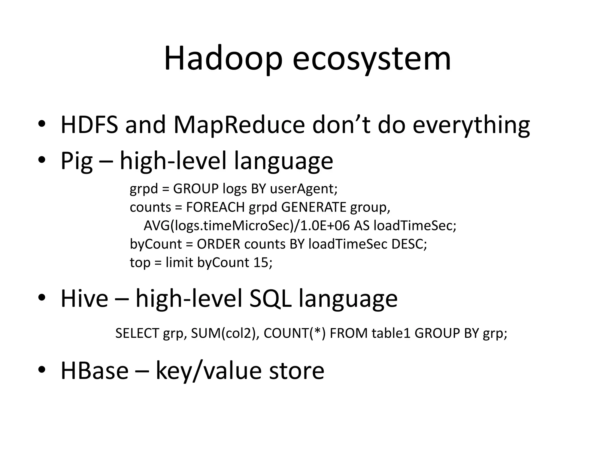 Hadoop ecosystem
• HDFS and MapReduce don’t do everything
• Pig – high-level language
        grpd = GROUP logs BY userAgent;
        counts = FOREACH grpd GENERATE group,
          AVG(logs.timeMicroSec)/1.0E+06 AS loadTimeSec;
        byCount = ORDER counts BY loadTimeSec DESC;
        top = limit byCount 15;

• Hive – high-level SQL language
      SELECT grp, SUM(col2), COUNT(*) FROM table1 GROUP BY grp;

• HBase – key/value store
 