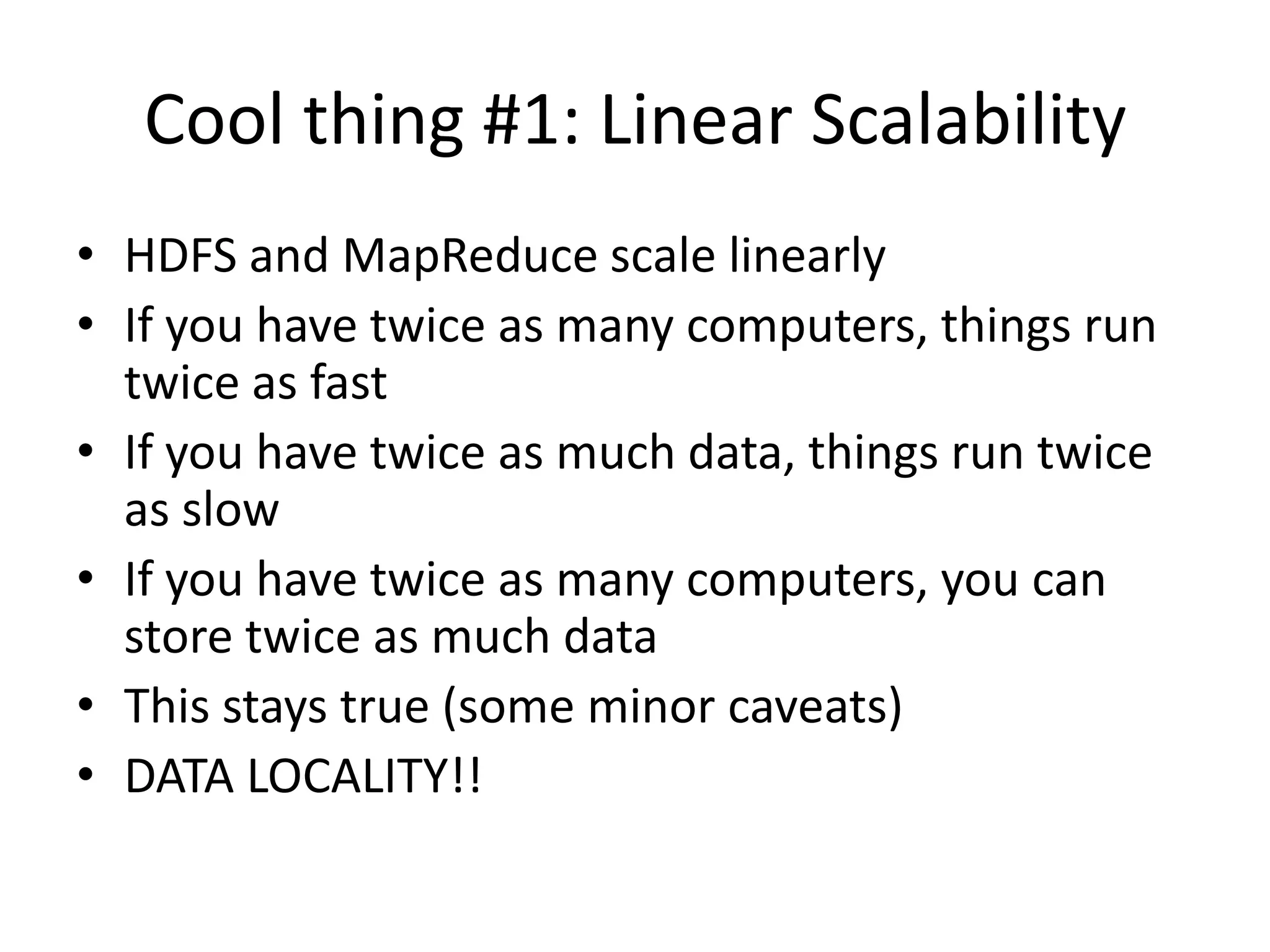 Cool thing #1: Linear Scalability
• HDFS and MapReduce scale linearly
• If you have twice as many computers, things run
  twice as fast
• If you have twice as much data, things run twice
  as slow
• If you have twice as many computers, you can
  store twice as much data
• This stays true (some minor caveats)
• DATA LOCALITY!!
 