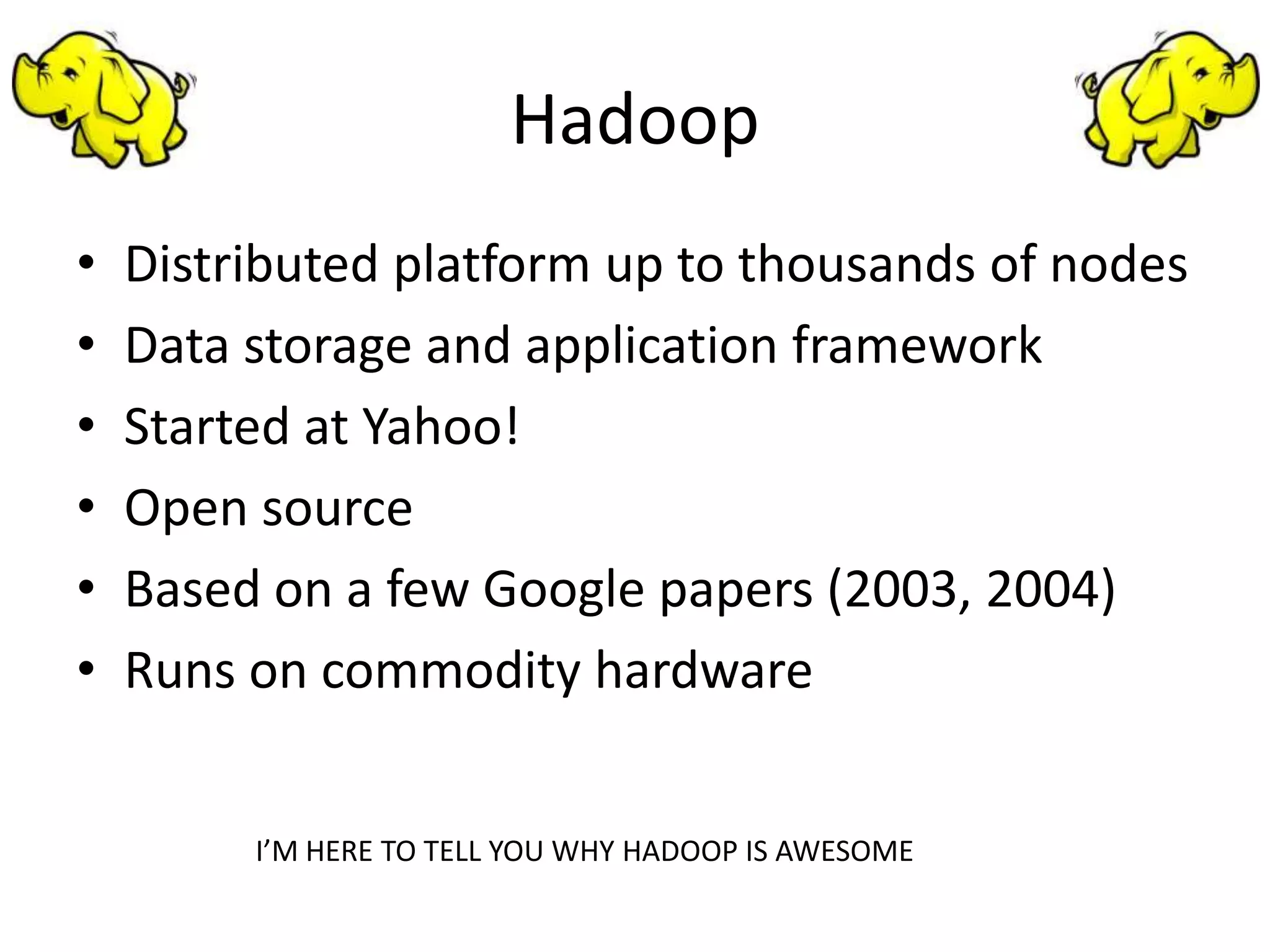 Hadoop
•   Distributed platform up to thousands of nodes
•   Data storage and application framework
•   Started at Yahoo!
•   Open source
•   Based on a few Google papers (2003, 2004)
•   Runs on commodity hardware


         I’M HERE TO TELL YOU WHY HADOOP IS AWESOME
 
