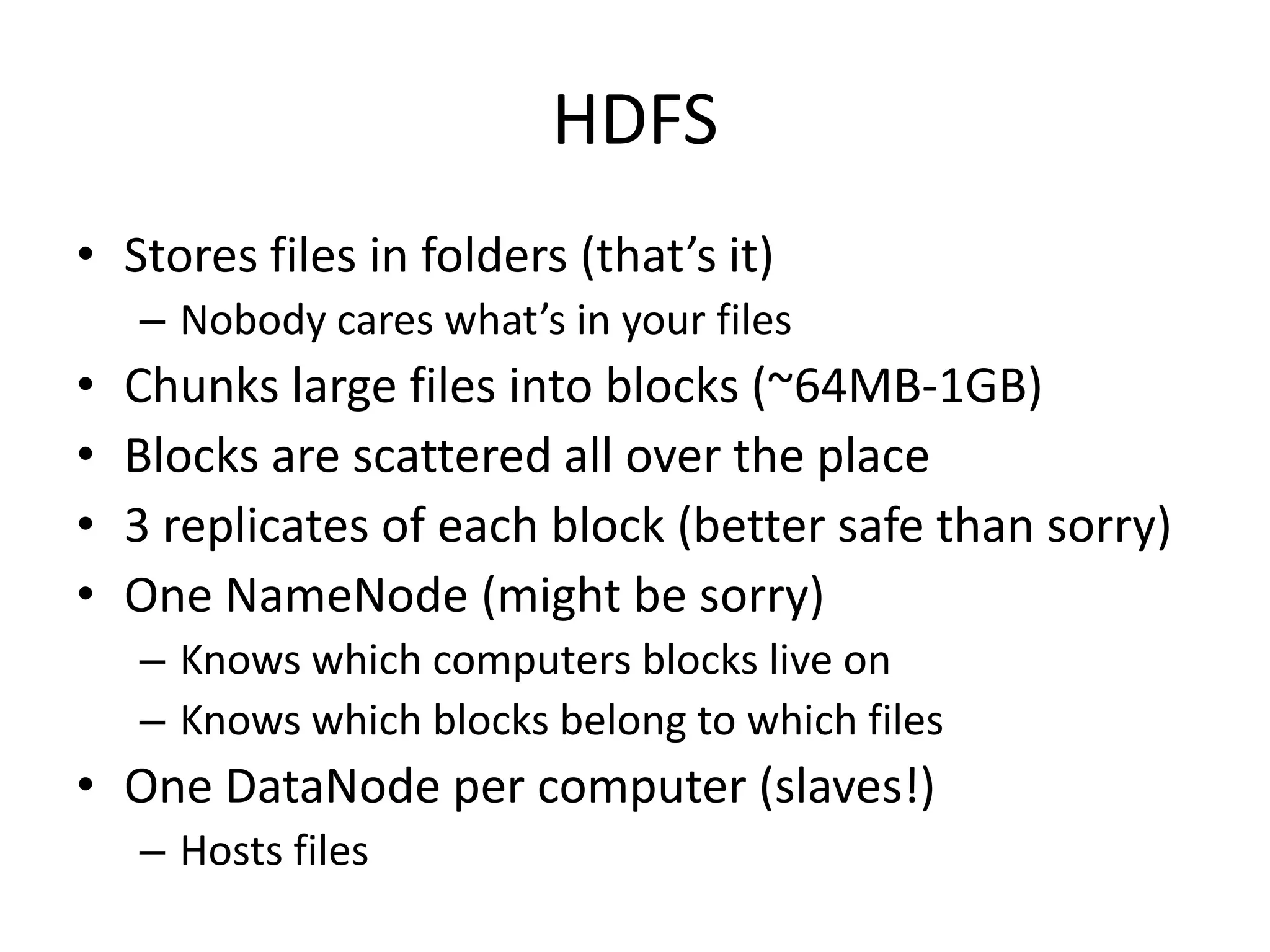 HDFS
• Stores files in folders (that’s it)
    – Nobody cares what’s in your files
•   Chunks large files into blocks (~64MB-1GB)
•   Blocks are scattered all over the place
•   3 replicates of each block (better safe than sorry)
•   One NameNode (might be sorry)
    – Knows which computers blocks live on
    – Knows which blocks belong to which files
• One DataNode per computer (slaves!)
    – Hosts files
 