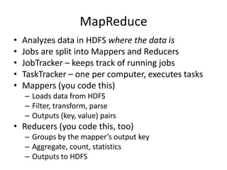 MapReduce
•   Analyzes data in HDFS where the data is
•   Jobs are split into Mappers and Reducers
•   JobTracker – keeps track of running jobs
•   TaskTracker – one per computer, executes tasks
•   Mappers (you code this)
    – Loads data from HDFS
    – Filter, transform, parse
    – Outputs (key, value) pairs
• Reducers (you code this, too)
    – Groups by the mapper’s output key
    – Aggregate, count, statistics
    – Outputs to HDFS
 