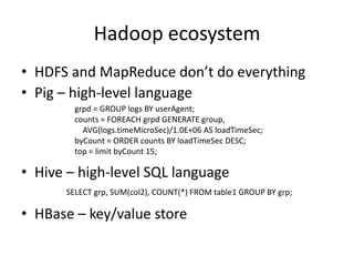 Hadoop ecosystem
• HDFS and MapReduce don’t do everything
• Pig – high-level language
        grpd = GROUP logs BY userAgent;
        counts = FOREACH grpd GENERATE group,
          AVG(logs.timeMicroSec)/1.0E+06 AS loadTimeSec;
        byCount = ORDER counts BY loadTimeSec DESC;
        top = limit byCount 15;

• Hive – high-level SQL language
      SELECT grp, SUM(col2), COUNT(*) FROM table1 GROUP BY grp;

• HBase – key/value store
 