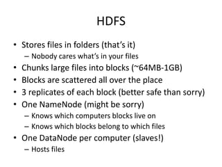 HDFS
• Stores files in folders (that’s it)
    – Nobody cares what’s in your files
•   Chunks large files into blocks (~64MB-1GB)
•   Blocks are scattered all over the place
•   3 replicates of each block (better safe than sorry)
•   One NameNode (might be sorry)
    – Knows which computers blocks live on
    – Knows which blocks belong to which files
• One DataNode per computer (slaves!)
    – Hosts files
 