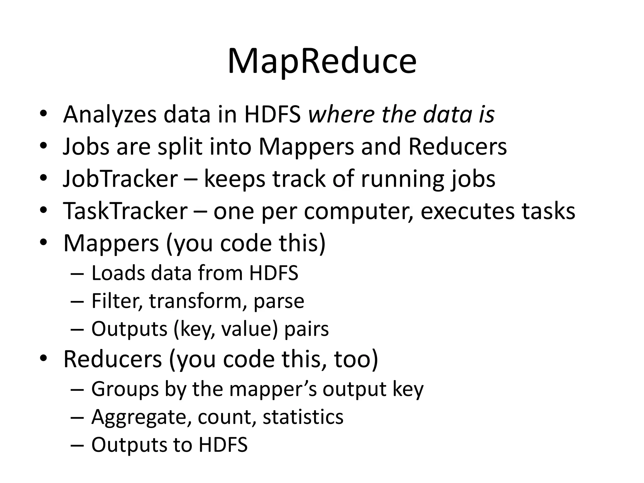 MapReduce
•   Analyzes data in HDFS where the data is
•   Jobs are split into Mappers and Reducers
•   JobTracker – keeps track of running jobs
•   TaskTracker – one per computer, executes tasks
•   Mappers (you code this)
    – Loads data from HDFS
    – Filter, transform, parse
    – Outputs (key, value) pairs
• Reducers (you code this, too)
    – Groups by the mapper’s output key
    – Aggregate, count, statistics
    – Outputs to HDFS
 