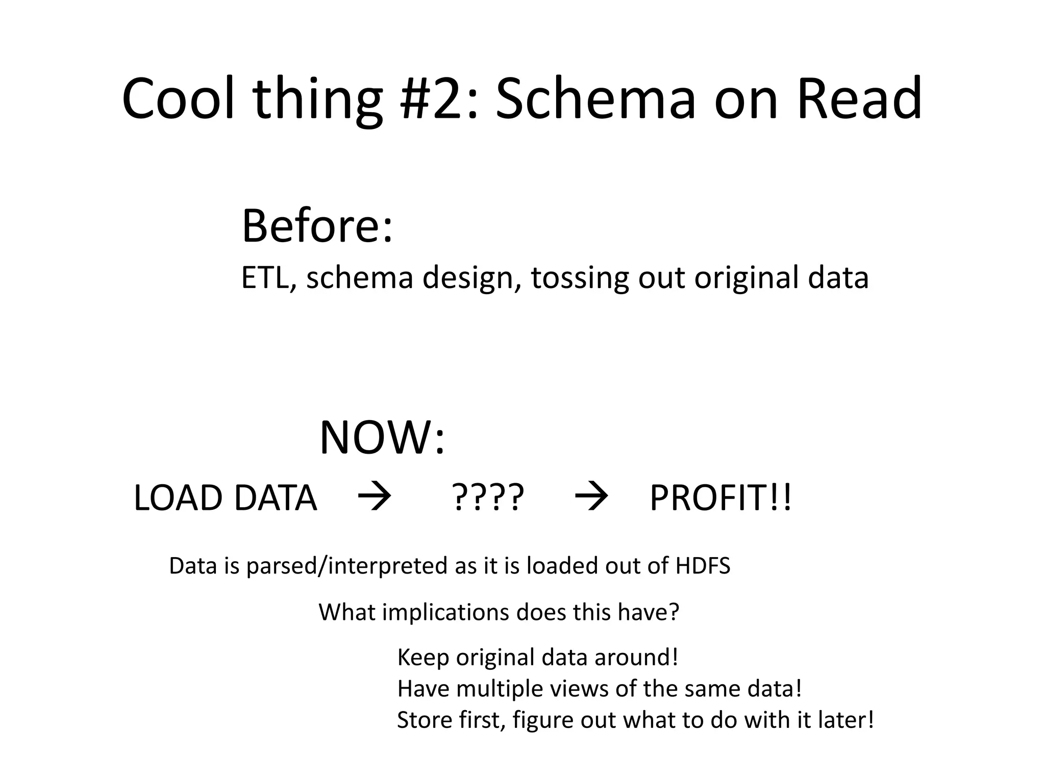 Cool thing #2: Schema on Read
       Before:
       ETL, schema design, tossing out original data



               NOW:
LOAD DATA                  ????        PROFIT!!
 Data is parsed/interpreted as it is loaded out of HDFS
               What implications does this have?
                      Keep original data around!
                      Have multiple views of the same data!
                      Store first, figure out what to do with it later!
 
