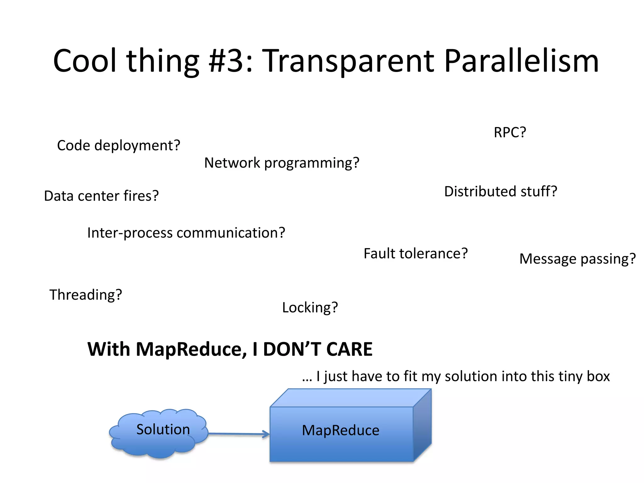 Cool thing #3: Transparent Parallelism
                                                                    RPC?
  Code deployment?
                         Network programming?

Data center fires?                                          Distributed stuff?

      Inter-process communication?
                                                Fault tolerance?        Message passing?

Threading?
                                   Locking?

      With MapReduce, I DON’T CARE
                                     … I just have to fit my solution into this tiny box


              Solution               MapReduce
 