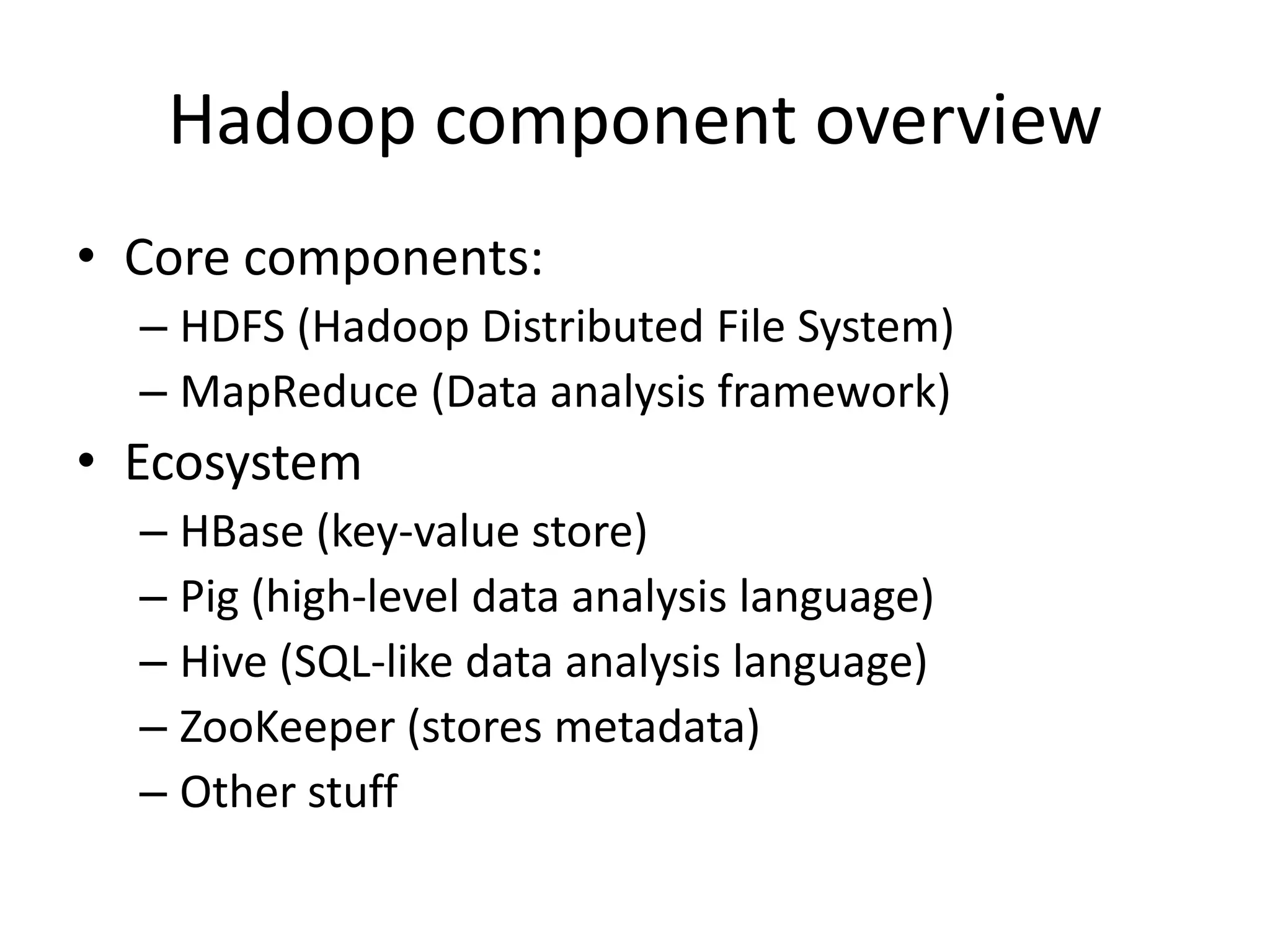 Hadoop component overview
• Core components:
  – HDFS (Hadoop Distributed File System)
  – MapReduce (Data analysis framework)
• Ecosystem
  – HBase (key-value store)
  – Pig (high-level data analysis language)
  – Hive (SQL-like data analysis language)
  – ZooKeeper (stores metadata)
  – Other stuff
 