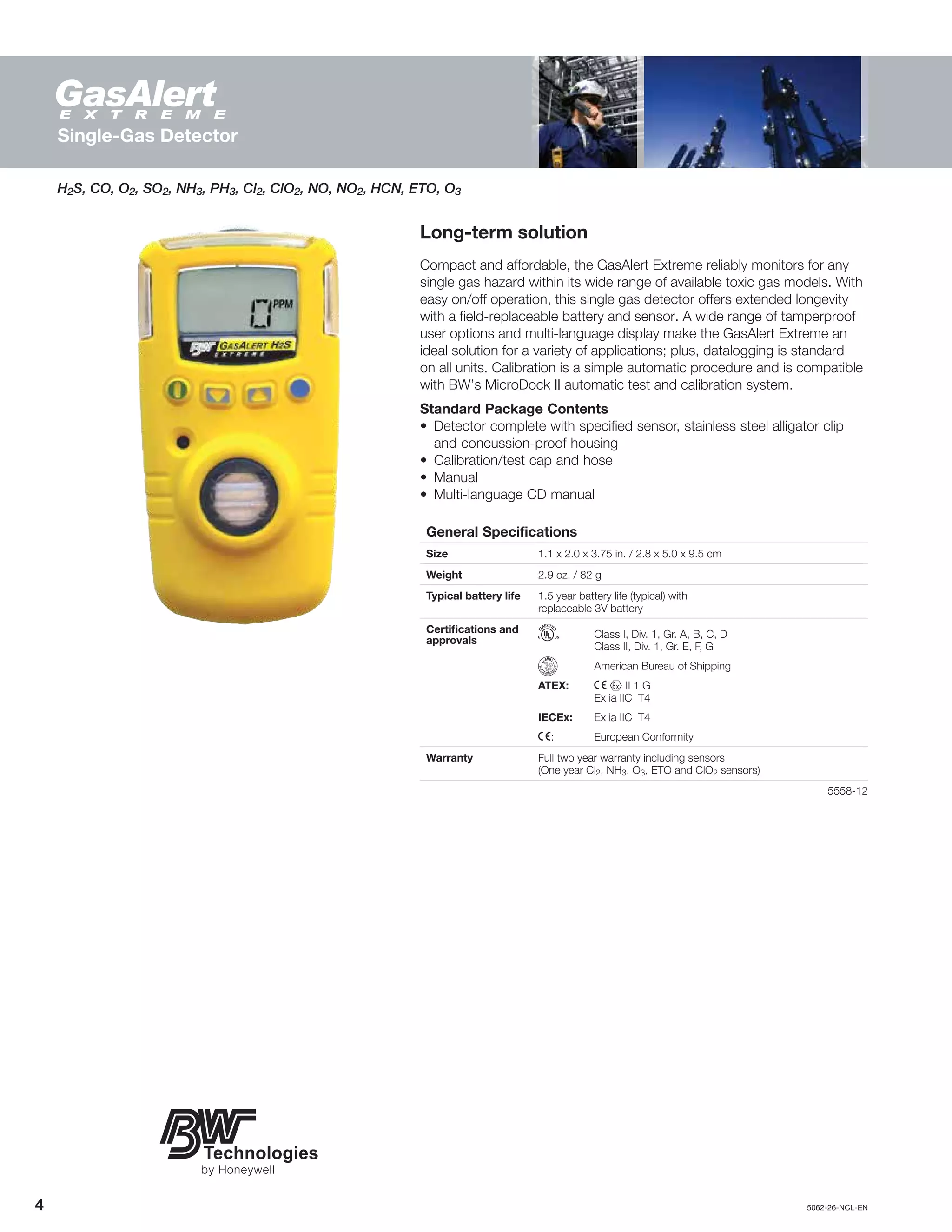 4		5062-26-NCL-EN
Single-Gas Detector
Long-term solution
Compact and affordable, the GasAlert Extreme reliably monitors for any
single gas hazard within its wide range of available toxic gas models. With
easy on/off operation, this single gas detector offers extended longevity
with a field-replaceable battery and sensor. A wide range of tamperproof
user options and multi-language display make the GasAlert Extreme an
ideal solution for a variety of applications; plus, datalogging is standard
on all units. Calibration is a simple automatic procedure and is compatible
with BW’s MicroDock II automatic test and calibration system.
Standard Package Contents
•	 Detector complete with specified sensor, stainless steel alligator clip
and concussion-proof housing
•	 Calibration/test cap and hose
•	Manual
•	 Multi-language CD manual
General Specifications
Size 1.1 x 2.0 x 3.75 in. / 2.8 x 5.0 x 9.5 cm
Weight 2.9 oz. / 82 g
Typical battery life 1.5 year battery life (typical) with
replaceable 3V battery
Certifications and
approvals
h	 Class I, Div. 1, Gr. A, B, C, D
	 Class II, Div. 1, Gr. E, F, G
	 American Bureau of Shipping
ATEX:	 X g II 1 G
	 Ex ia IIC T4
IECEx:	 Ex ia IIC T4
X:	 European Conformity
Warranty Full two year warranty including sensors
(One year Cl2, NH3, O3, ETO and ClO2 sensors)
	5558-12
H2S, CO, O2, SO2, NH3, PH3, Cl2, ClO2, NO, NO2, HCN, ETO, O3
 