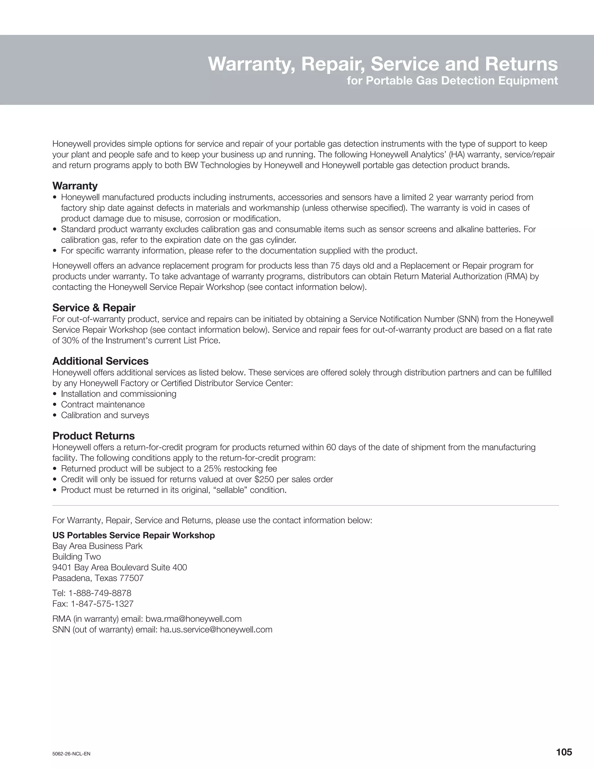 5062-26-NCL-EN	 	105
Warranty, Repair, Service and Returns
for Portable Gas Detection Equipment
Honeywell provides simple options for service and repair of your portable gas detection instruments with the type of support to keep
your plant and people safe and to keep your business up and running. The following Honeywell Analytics’ (HA) warranty, service/repair
and return programs apply to both BW Technologies by Honeywell and Honeywell portable gas detection product brands.
Warranty
•	 Honeywell manufactured products including instruments, accessories and sensors have a limited 2 year warranty period from
factory ship date against defects in materials and workmanship (unless otherwise specified). The warranty is void in cases of
product damage due to misuse, corrosion or modification.
•	 Standard product warranty excludes calibration gas and consumable items such as sensor screens and alkaline batteries. For
calibration gas, refer to the expiration date on the gas cylinder.
•	 For specific warranty information, please refer to the documentation supplied with the product.
Honeywell offers an advance replacement program for products less than 75 days old and a Replacement or Repair program for
products under warranty. To take advantage of warranty programs, distributors can obtain Return Material Authorization (RMA) by
contacting the Honeywell Service Repair Workshop (see contact information below).
Service & Repair
For out-of-warranty product, service and repairs can be initiated by obtaining a Service Notification Number (SNN) from the Honeywell
Service Repair Workshop (see contact information below). Service and repair fees for out-of-warranty product are based on a flat rate
of 30% of the Instrument's current List Price.
Additional Services
Honeywell offers additional services as listed below. These services are offered solely through distribution partners and can be fulfilled
by any Honeywell Factory or Certified Distributor Service Center:
•	 Installation and commissioning
•	 Contract maintenance
•	 Calibration and surveys
Product Returns
Honeywell offers a return-for-credit program for products returned within 60 days of the date of shipment from the manufacturing
facility. The following conditions apply to the return-for-credit program:
•	 Returned product will be subject to a 25% restocking fee
•	 Credit will only be issued for returns valued at over $250 per sales order
•	 Product must be returned in its original, “sellable” condition.
For Warranty, Repair, Service and Returns, please use the contact information below:
US Portables Service Repair Workshop
Bay Area Business Park
Building Two
9401 Bay Area Boulevard Suite 400
Pasadena, Texas 77507
Tel: 1-888-749-8878
Fax: 1-847-575-1327
RMA (in warranty) email: bwa.rma@honeywell.com
SNN (out of warranty) email: ha.us.service@honeywell.com
 