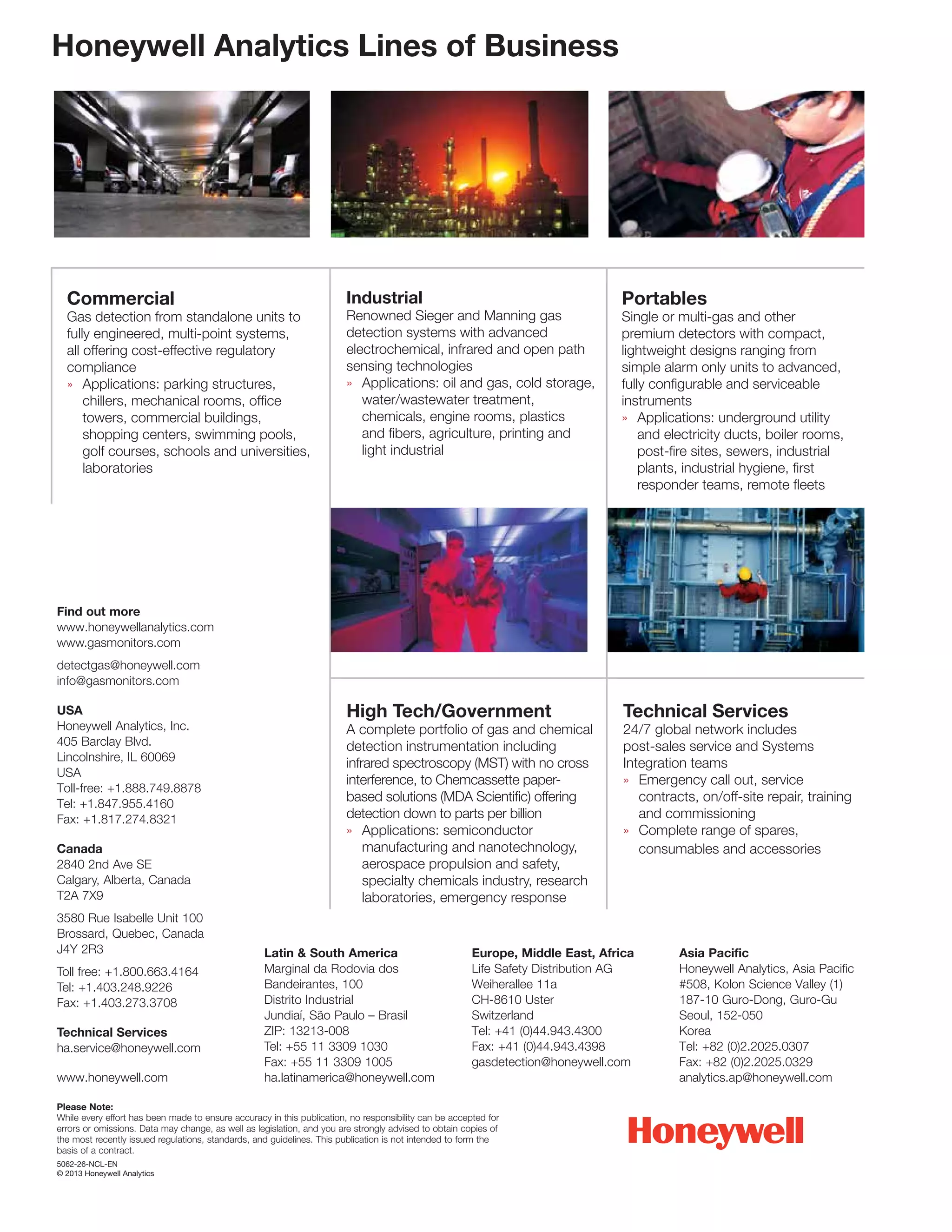 Honeywell Analytics Lines of Business
Commercial
Gas detection from standalone units to
fully engineered, multi-point systems,
all offering cost-effective regulatory
compliance
»	 Applications: parking structures,
	 chillers, mechanical rooms, office
	 towers, commercial buildings,
	 shopping centers, swimming pools,
	 golf courses, schools and universities,
	laboratories
Industrial
Renowned Sieger and Manning gas
detection systems with advanced
electrochemical, infrared and open path
sensing technologies
»	 Applications: oil and gas, cold storage,
	 water/wastewater treatment,
	 chemicals, engine rooms, plastics
	 and fibers, agriculture, printing and
	 light industrial
High Tech/Government
A complete portfolio of gas and chemical
detection instrumentation including
infrared spectroscopy (MST) with no cross
interference, to Chemcassette paper-
based solutions (MDA Scientific) offering
detection down to parts per billion
»	 Applications: semiconductor
	 manufacturing and nanotechnology,
	 aerospace propulsion and safety,
	specialty chemicals industry, research
laboratories, emergency response
Portables
Single or multi-gas and other
premium detectors with compact,
lightweight designs ranging from
simple alarm only units to advanced,
fully configurable and serviceable
instruments
»	 Applications: underground utility
	 and electricity ducts, boiler rooms,
	 post-fire sites, sewers, industrial
	 plants, industrial hygiene, first
	 responder teams, remote fleets
Technical Services
24/7 global network includes
post-sales service and Systems
Integration teams
»	 Emergency call out, service
	 contracts, on/off-site repair, training
	 and commissioning
»	 Complete range of spares,
	 consumables and accessories
Find out more
www.honeywellanalytics.com
www.gasmonitors.com
detectgas@honeywell.com
info@gasmonitors.com
USA
Honeywell Analytics, Inc.
405 Barclay Blvd.
Lincolnshire, IL 60069
USA
Toll-free: +1.888.749.8878
Tel: +1.847.955.4160
Fax: +1.817.274.8321
Canada
2840 2nd Ave SE
Calgary, Alberta, Canada
T2A 7X9
3580 Rue Isabelle Unit 100
Brossard, Quebec, Canada
J4Y 2R3
Toll free: +1.800.663.4164
Tel: +1.403.248.9226
Fax: +1.403.273.3708
Technical Services
ha.service@honeywell.com
www.honeywell.com
Latin  South America
Marginal da Rodovia dos
Bandeirantes, 100
Distrito Industrial
Jundiaí, São Paulo – Brasil
ZIP: 13213-008
Tel: +55 11 3309 1030
Fax: +55 11 3309 1005
ha.latinamerica@honeywell.com
Europe, Middle East, Africa
Life Safety Distribution AG
Weiherallee 11a
CH-8610 Uster
Switzerland
Tel: +41 (0)44.943.4300
Fax: +41 (0)44.943.4398
gasdetection@honeywell.com
Asia Pacific
Honeywell Analytics, Asia Pacific
#508, Kolon Science Valley (1)
187-10 Guro-Dong, Guro-Gu
Seoul, 152-050
Korea
Tel: +82 (0)2.2025.0307
Fax: +82 (0)2.2025.0329
analytics.ap@honeywell.com
Please Note:
While every effort has been made to ensure accuracy in this publication, no responsibility can be accepted for
errors or omissions. Data may change, as well as legislation, and you are strongly advised to obtain copies of
the most recently issued regulations, standards, and guidelines. This publication is not intended to form the
basis of a contract.
5062-26-NCL-EN
© 2013 Honeywell Analytics
 