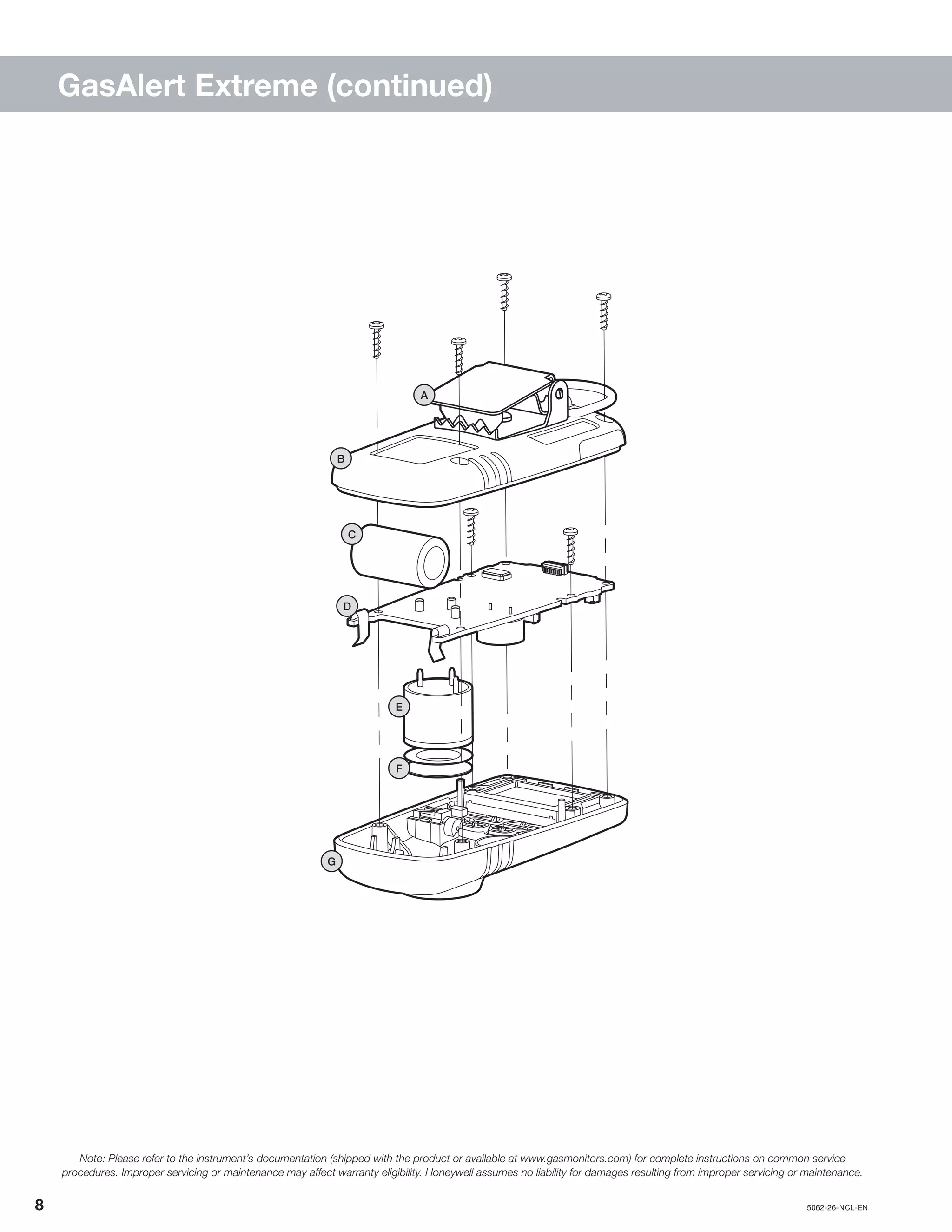 8		5062-26-NCL-EN
GasAlert Extreme (continued)
B
A
G
D
E
F
C
Note: Please refer to the instrument’s documentation (shipped with the product or available at www.gasmonitors.com) for complete instructions on common service
procedures. Improper servicing or maintenance may affect warranty eligibility. Honeywell assumes no liability for damages resulting from improper servicing or maintenance.
 