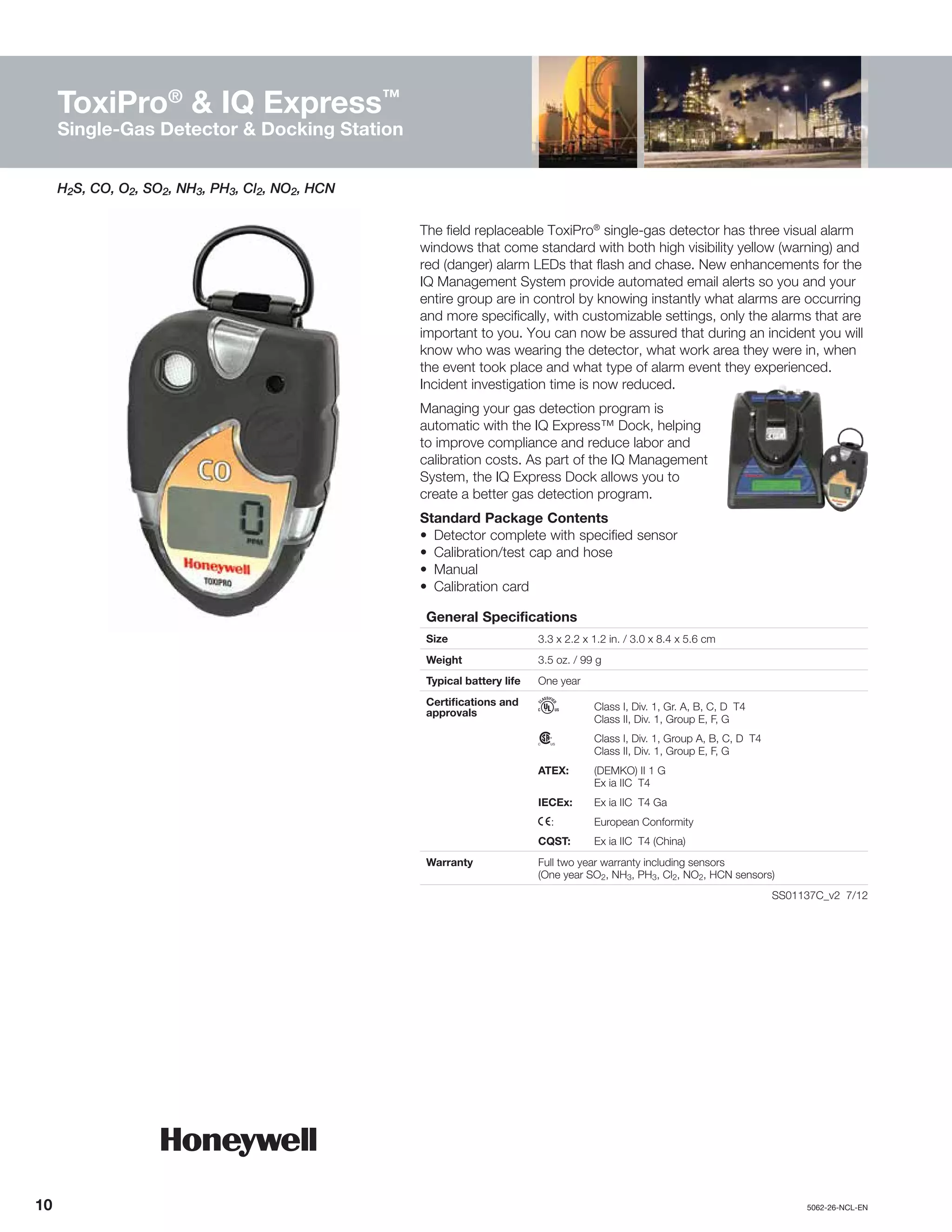 10		5062-26-NCL-EN
The field replaceable ToxiPro®
single-gas detector has three visual alarm
windows that come standard with both high visibility yellow (warning) and
red (danger) alarm LEDs that flash and chase. New enhancements for the
IQ Management System provide automated email alerts so you and your
entire group are in control by knowing instantly what alarms are occurring
and more specifically, with customizable settings, only the alarms that are
important to you. You can now be assured that during an incident you will
know who was wearing the detector, what work area they were in, when
the event took place and what type of alarm event they experienced.
Incident investigation time is now reduced.
Managing your gas detection program is
automatic with the IQ Express™ Dock, helping
to improve compliance and reduce labor and
calibration costs. As part of the IQ Management
System, the IQ Express Dock allows you to
create a better gas detection program.
Standard Package Contents
•	 Detector complete with specified sensor
•	 Calibration/test cap and hose
•	Manual
•	 Calibration card
General Specifications
Size 3.3 x 2.2 x 1.2 in. / 3.0 x 8.4 x 5.6 cm
Weight 3.5 oz. / 99 g
Typical battery life One year
Certifications and
approvals
h	 Class I, Div. 1, Gr. A, B, C, D T4
	 Class II, Div. 1, Group E, F, G
n	 Class I, Div. 1, Group A, B, C, D T4
	 Class II, Div. 1, Group E, F, G
ATEX:	 (DEMKO) II 1 G
	 Ex ia IIC T4
IECEx:	 Ex ia IIC T4 Ga
X:	 European Conformity
CQST:	 Ex ia IIC T4 (China)
Warranty Full two year warranty including sensors
(One year SO2, NH3, PH3, Cl2, NO2, HCN sensors)
	 SS01137C_v2 7/12
H2S, CO, O2, SO2, NH3, PH3, Cl2, NO2, HCN
ToxiPro®
& IQ Express™
Single-Gas Detector & Docking Station
 