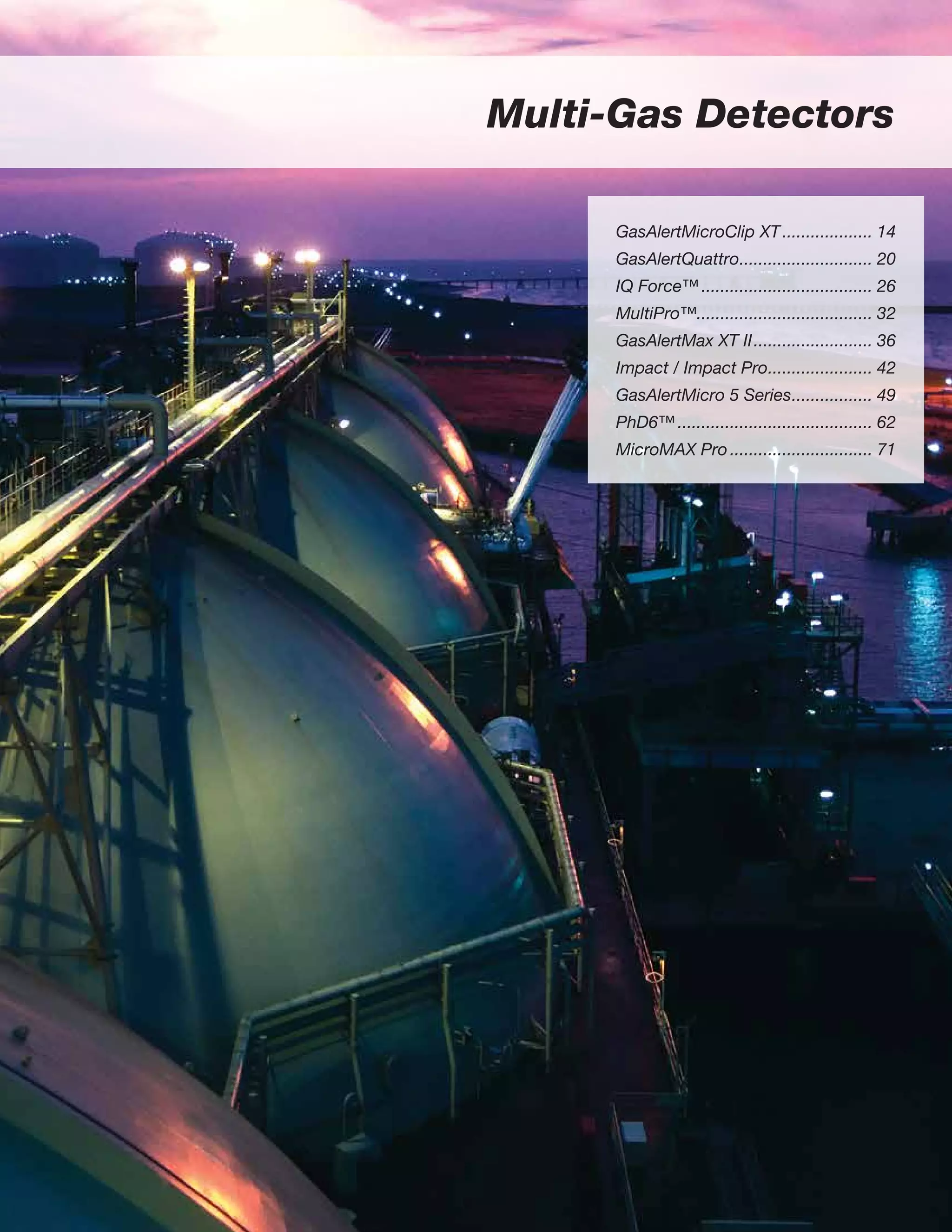 Multi-Gas Detectors
GasAlertMicroClip XT.................... 14
GasAlertQuattro............................. 20
IQ Force™..................................... 26
MultiPro™..................................... 32
GasAlertMax XT II.......................... 36
Impact / Impact Pro....................... 42
GasAlertMicro 5 Series.................. 49
PhD6™.......................................... 62
MicroMAX Pro............................... 71
 