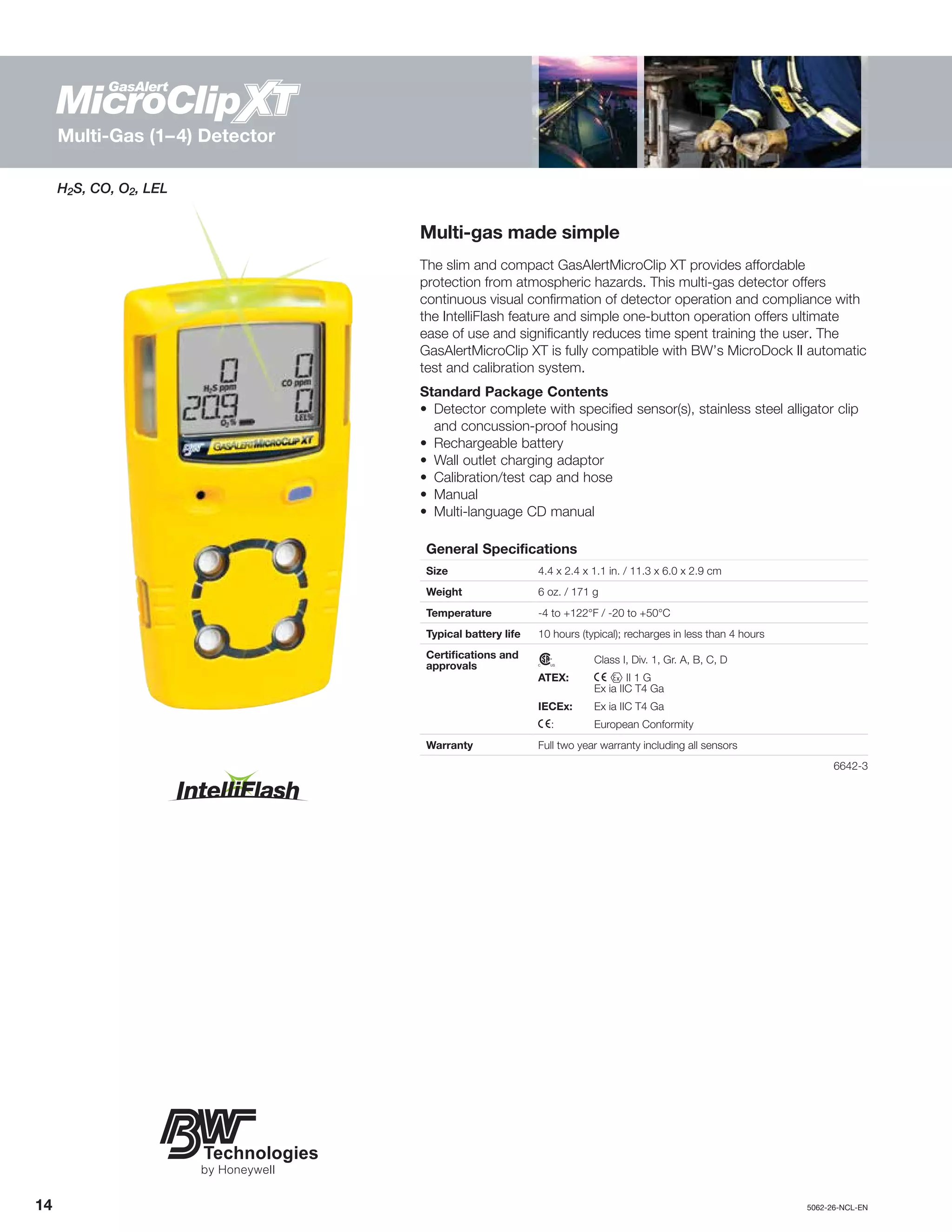 14		5062-26-NCL-EN
H2S, CO, O2, LEL
Multi-gas made simple
The slim and compact GasAlertMicroClip XT provides affordable
protection from atmospheric hazards. This multi-gas detector offers
continuous visual confirmation of detector operation and compliance with
the IntelliFlash feature and simple one-button operation offers ultimate
ease of use and significantly reduces time spent training the user. The
GasAlertMicroClip XT is fully compatible with BW’s MicroDock II automatic
test and calibration system.
Standard Package Contents
•	Detector complete with specified sensor(s), stainless steel alligator clip
and concussion-proof housing
•	 Rechargeable battery
•	 Wall outlet charging adaptor
•	 Calibration/test cap and hose
•	Manual
•	 Multi-language CD manual
General Specifications
Size 4.4 x 2.4 x 1.1 in. / 11.3 x 6.0 x 2.9 cm
Weight 6 oz. / 171 g
Temperature -4 to +122°F / -20 to +50°C
Typical battery life 10 hours (typical); recharges in less than 4 hours
Certifications and
approvals n	 Class I, Div. 1, Gr. A, B, C, D
ATEX:	 X g II 1 G
	 Ex ia IIC T4 Ga
IECEx:	 Ex ia IIC T4 Ga
X:	 European Conformity
Warranty Full two year warranty including all sensors
	6642-3
Multi-Gas (1–4) Detector
 