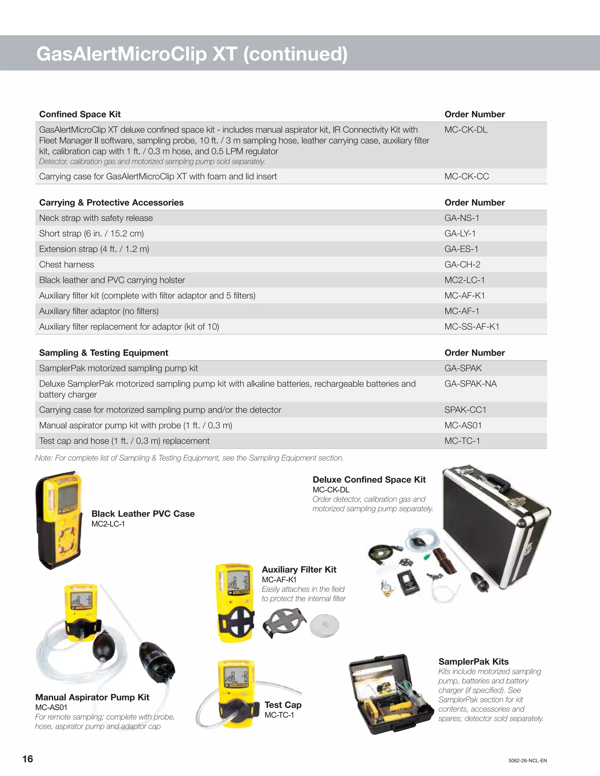 16		5062-26-NCL-EN
GasAlertMicroClip XT (continued)
Deluxe Confined Space Kit
MC-CK-DL
Order detector, calibration gas and
motorized sampling pump separately.
Confined Space Kit Order Number
GasAlertMicroClip XT deluxe confined space kit - includes manual aspirator kit, IR Connectivity Kit with
Fleet Manager II software, sampling probe, 10 ft. / 3 m sampling hose, leather carrying case, auxiliary filter
kit, calibration cap with 1 ft. / 0.3 m hose, and 0.5 LPM regulator
Detector, calibration gas and motorized sampling pump sold separately.
MC-CK-DL
Carrying case for GasAlertMicroClip XT with foam and lid insert MC-CK-CC
Carrying & Protective Accessories Order Number
Neck strap with safety release GA-NS-1
Short strap (6 in. / 15.2 cm) GA-LY-1
Extension strap (4 ft. / 1.2 m) GA-ES-1
Chest harness GA-CH-2
Black leather and PVC carrying holster MC2-LC-1
Auxiliary filter kit (complete with filter adaptor and 5 filters) MC-AF-K1
Auxiliary filter adaptor (no filters) MC-AF-1
Auxiliary filter replacement for adaptor (kit of 10) MC-SS-AF-K1
Sampling & Testing Equipment Order Number
SamplerPak motorized sampling pump kit GA-SPAK
Deluxe SamplerPak motorized sampling pump kit with alkaline batteries, rechargeable batteries and
battery charger
GA-SPAK-NA
Carrying case for motorized sampling pump and/or the detector SPAK-CC1
Manual aspirator pump kit with probe (1 ft. / 0.3 m) MC-AS01
Test cap and hose (1 ft. / 0.3 m) replacement MC-TC-1
Note: For complete list of Sampling & Testing Equipment, see the Sampling Equipment section.
Test Cap
MC-TC-1
SamplerPak Kits
Kits include motorized sampling
pump, batteries and battery
charger (if specified). See
SamplerPak section for kit
contents, accessories and
spares; detector sold separately.
Auxiliary Filter Kit
MC-AF-K1
Easily attaches in the field
to protect the internal filter
Manual Aspirator Pump Kit
MC-AS01
For remote sampling; complete with probe,
hose, aspirator pump and adaptor cap
Black Leather PVC Case
MC2-LC-1
 