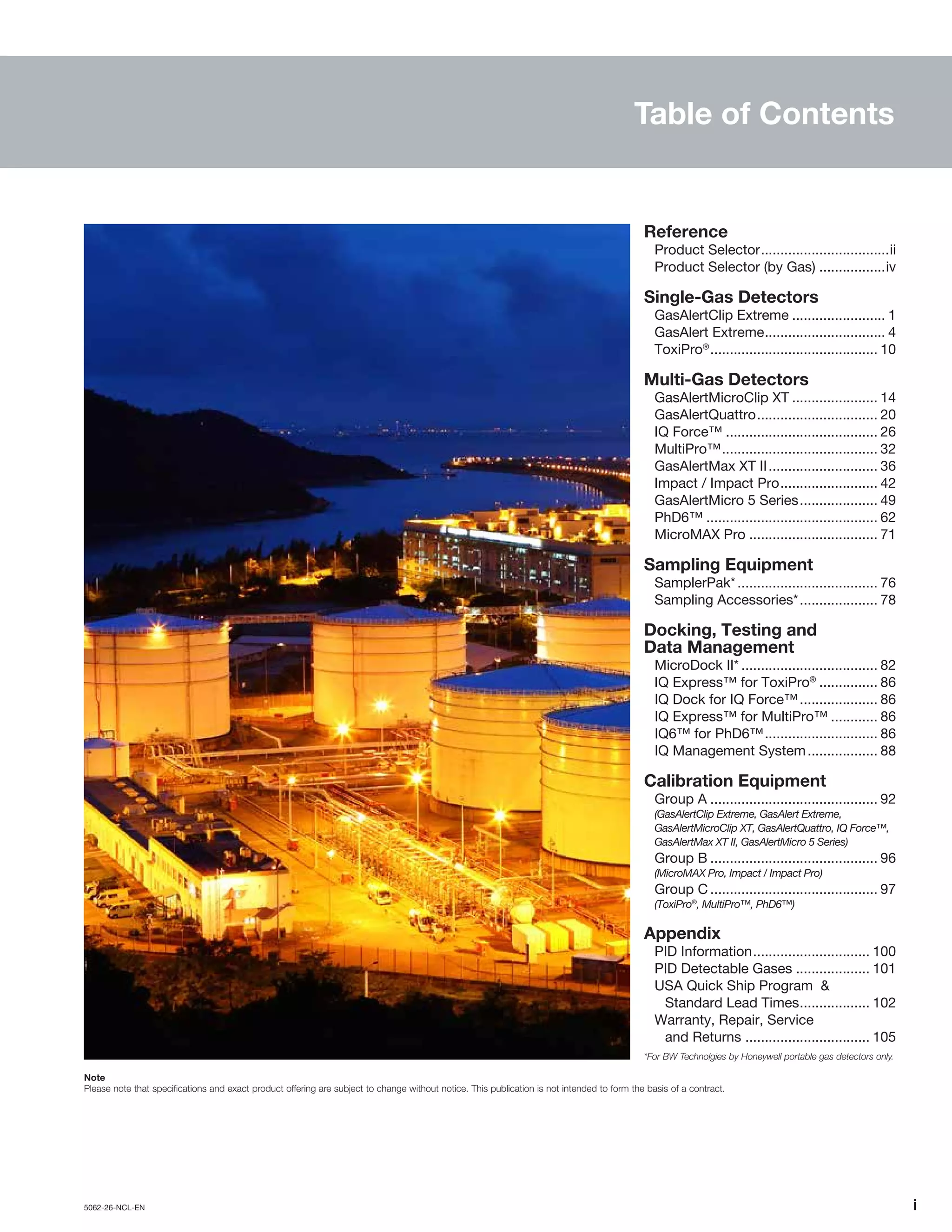 5062-26-NCL-EN	 	i
Table of Contents
Note
Please note that specifications and exact product offering are subject to change without notice. This publication is not intended to form the basis of a contract.
Reference
Product Selector..................................ii
Product Selector (by Gas)..................iv
Single-Gas Detectors
GasAlertClip Extreme......................... 1
GasAlert Extreme................................ 4
ToxiPro®
............................................ 10
Multi-Gas Detectors
GasAlertMicroClip XT....................... 14
GasAlertQuattro................................ 20
IQ Force™........................................ 26
MultiPro™......................................... 32
GasAlertMax XT II............................. 36
Impact / Impact Pro.......................... 42
GasAlertMicro 5 Series..................... 49
PhD6™............................................. 62
MicroMAX Pro.................................. 71
Sampling Equipment
SamplerPak*..................................... 76
Sampling Accessories*..................... 78
Docking, Testing and
Data Management
MicroDock II*.................................... 82
IQ Express™ for ToxiPro®
................ 86
IQ Dock for IQ Force™..................... 86
IQ Express™ for MultiPro™............. 86
IQ6™ for PhD6™.............................. 86
IQ Management System................... 88
Calibration Equipment
Group A............................................ 92
(GasAlertClip Extreme, GasAlert Extreme,
GasAlertMicroClip XT, GasAlertQuattro, IQ Force™,
GasAlertMax XT II, GasAlertMicro 5 Series)
Group B............................................ 96
(MicroMAX Pro, Impact / Impact Pro)
Group C............................................ 97
(ToxiPro®
, MultiPro™, PhD6™)
Appendix
PID Information............................... 100
PID Detectable Gases.................... 101
USA Quick Ship Program &
Standard Lead Times................... 102
Warranty, Repair, Service
and Returns ................................. 105
*For BW Technolgies by Honeywell portable gas detectors only.
 