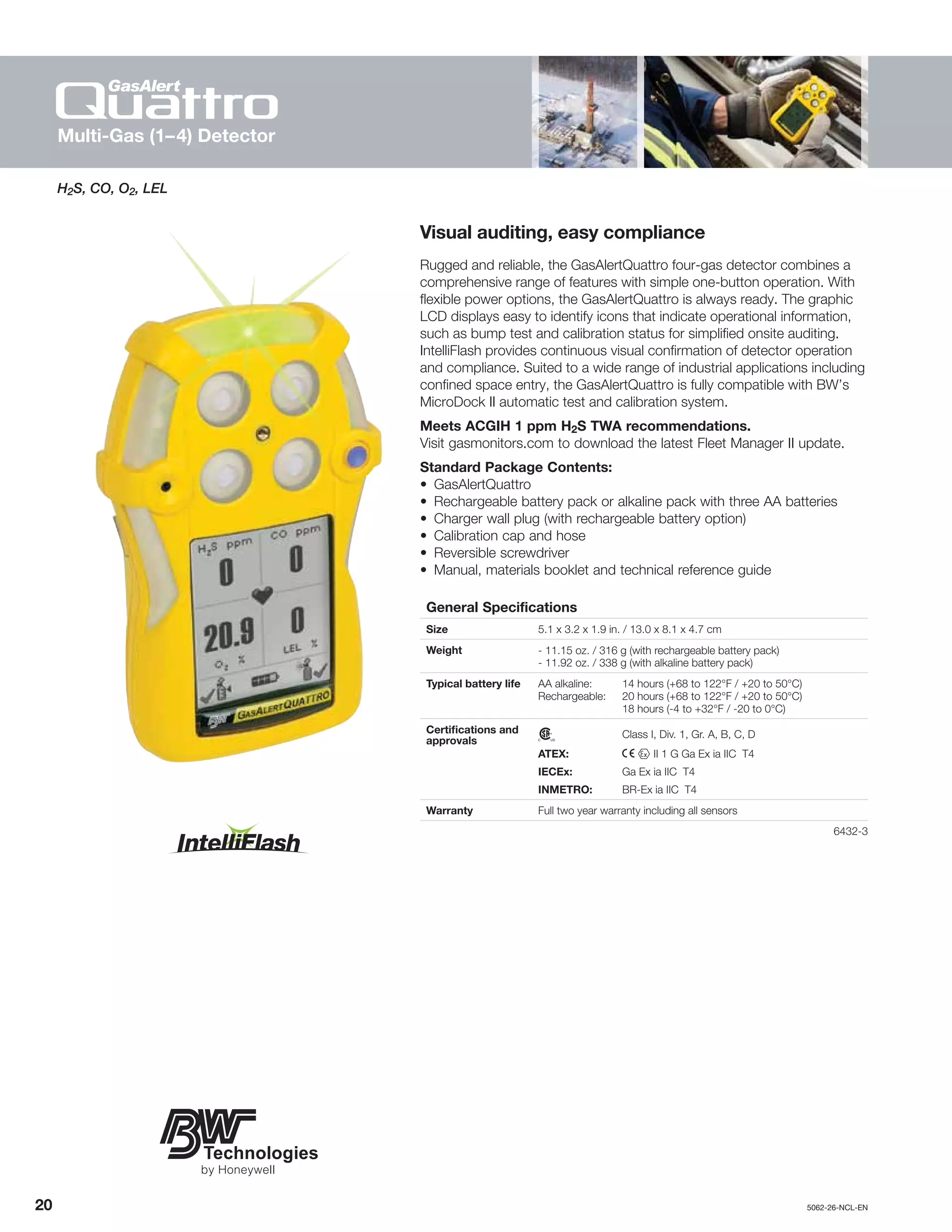 20		5062-26-NCL-EN
H2S, CO, O2, LEL
Visual auditing, easy compliance
Rugged and reliable, the GasAlertQuattro four-gas detector combines a
comprehensive range of features with simple one-button operation. With
flexible power options, the GasAlertQuattro is always ready. The graphic
LCD displays easy to identify icons that indicate operational information,
such as bump test and calibration status for simplified onsite auditing.
IntelliFlash provides continuous visual confirmation of detector operation
and compliance. Suited to a wide range of industrial applications including
confined space entry, the GasAlertQuattro is fully compatible with BW’s
MicroDock II automatic test and calibration system.
Meets ACGIH 1 ppm H2S TWA recommendations.
Visit gasmonitors.com to download the latest Fleet Manager II update.
Standard Package Contents:
•	GasAlertQuattro
•	 Rechargeable battery pack or alkaline pack with three AA batteries
•	 Charger wall plug (with rechargeable battery option)
•	 Calibration cap and hose
•	 Reversible screwdriver
•	 Manual, materials booklet and technical reference guide
General Specifications
Size 5.1 x 3.2 x 1.9 in. / 13.0 x 8.1 x 4.7 cm
Weight - 11.15 oz. / 316 g (with rechargeable battery pack)
- 11.92 oz. / 338 g (with alkaline battery pack)
Typical battery life AA alkaline:	 14 hours (+68 to 122°F / +20 to 50°C)
Rechargeable:	 20 hours (+68 to 122°F / +20 to 50°C)
	 18 hours (-4 to +32°F / -20 to 0°C)
Certifications and
approvals n	 Class I, Div. 1, Gr. A, B, C, D
ATEX:	 X g II 1 G Ga Ex ia IIC T4
IECEx:	 Ga Ex ia IIC T4
INMETRO:	 BR-Ex ia IIC T4
Warranty Full two year warranty including all sensors
	6432-3
Multi-Gas (1–4) Detector
 