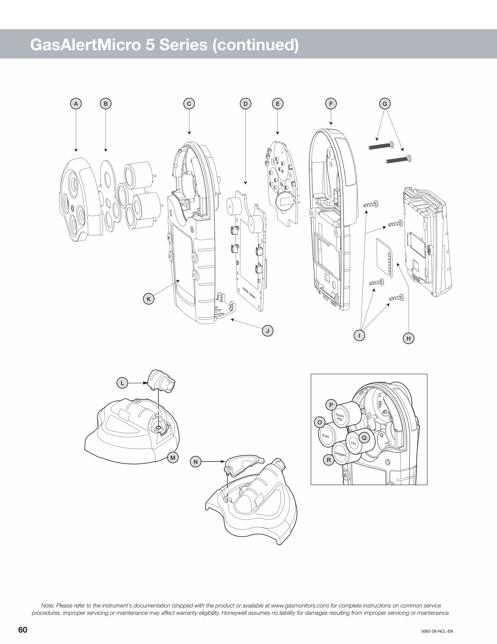 60		5062-26-NCL-EN
GasAlertMicro 5 Series (continued)
N
Toxic
Toxic/
PID
Oxygen
LEL
P
O
Q
R
H
J
ED
I
GA B C F
K
L
M
Note: Please refer to the instrument’s documentation (shipped with the product or available at www.gasmonitors.com) for complete instructions on common service
procedures. Improper servicing or maintenance may affect warranty eligibility. Honeywell assumes no liability for damages resulting from improper servicing or maintenance.
 