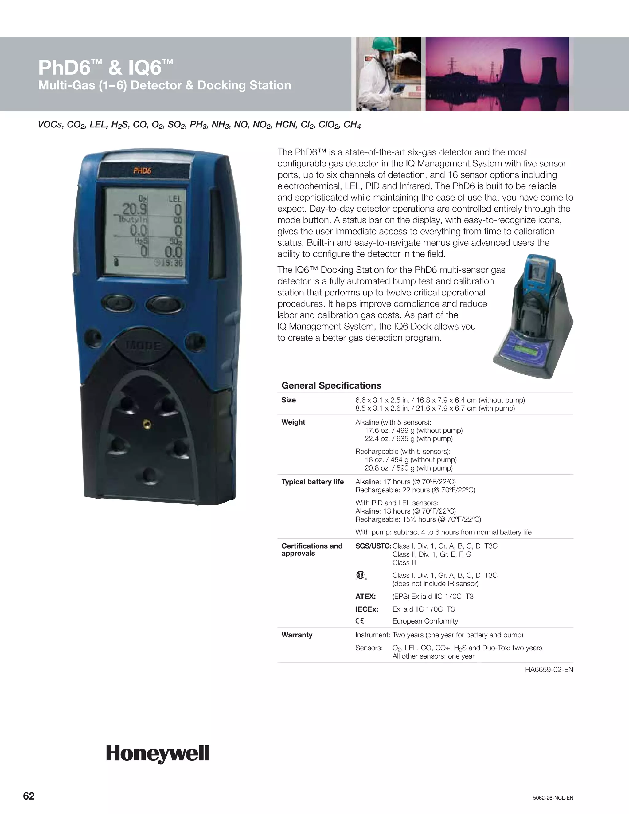 62		5062-26-NCL-EN
PhD6™
& IQ6™
Multi-Gas (1–6) Detector & Docking Station
VOCs, CO2, LEL, H2S, CO, O2, SO2, PH3, NH3, NO, NO2, HCN, Cl2, ClO2, CH4
The PhD6™ is a state-of-the-art six-gas detector and the most
configurable gas detector in the IQ Management System with five sensor
ports, up to six channels of detection, and 16 sensor options including
electrochemical, LEL, PID and Infrared. The PhD6 is built to be reliable
and sophisticated while maintaining the ease of use that you have come to
expect. Day-to-day detector operations are controlled entirely through the
mode button. A status bar on the display, with easy-to-recognize icons,
gives the user immediate access to everything from time to calibration
status. Built-in and easy-to-navigate menus give advanced users the
ability to configure the detector in the field.
The IQ6™ Docking Station for the PhD6 multi-sensor gas
detector is a fully automated bump test and calibration
station that performs up to twelve critical operational
procedures. It helps improve compliance and reduce
labor and calibration gas costs. As part of the
IQ Management System, the IQ6 Dock allows you
to create a better gas detection program.
General Specifications
Size 6.6 x 3.1 x 2.5 in. / 16.8 x 7.9 x 6.4 cm (without pump)
8.5 x 3.1 x 2.6 in. / 21.6 x 7.9 x 6.7 cm (with pump)
Weight Alkaline (with 5 sensors):
	 17.6 oz. / 499 g (without pump)
	 22.4 oz. / 635 g (with pump)
Rechargeable (with 5 sensors):
	 16 oz. / 454 g (without pump)
	 20.8 oz. / 590 g (with pump)
Typical battery life Alkaline: 17 hours (@ 70ºF/22ºC)
Rechargeable: 22 hours (@ 70ºF/22ºC)
With PID and LEL sensors:
Alkaline: 13 hours (@ 70ºF/22ºC)
Rechargeable: 15½ hours (@ 70ºF/22ºC)
With pump: subtract 4 to 6 hours from normal battery life
Certifications and
approvals
SGS/USTC:	Class I, Div. 1, Gr. A, B, C, D T3C
	 Class II, Div. 1, Gr. E, F, G
	 Class III
n	 Class I, Div. 1, Gr. A, B, C, D T3C
	 (does not include IR sensor)
ATEX:	 (EPS) Ex ia d IIC 170C T3
IECEx:	 Ex ia d IIC 170C T3
X:	 European Conformity
Warranty Instrument:	Two years (one year for battery and pump)
Sensors:	O2, LEL, CO, CO+, H2S and Duo-Tox: two years
	 All other sensors: one year
	HA6659-02-EN
 