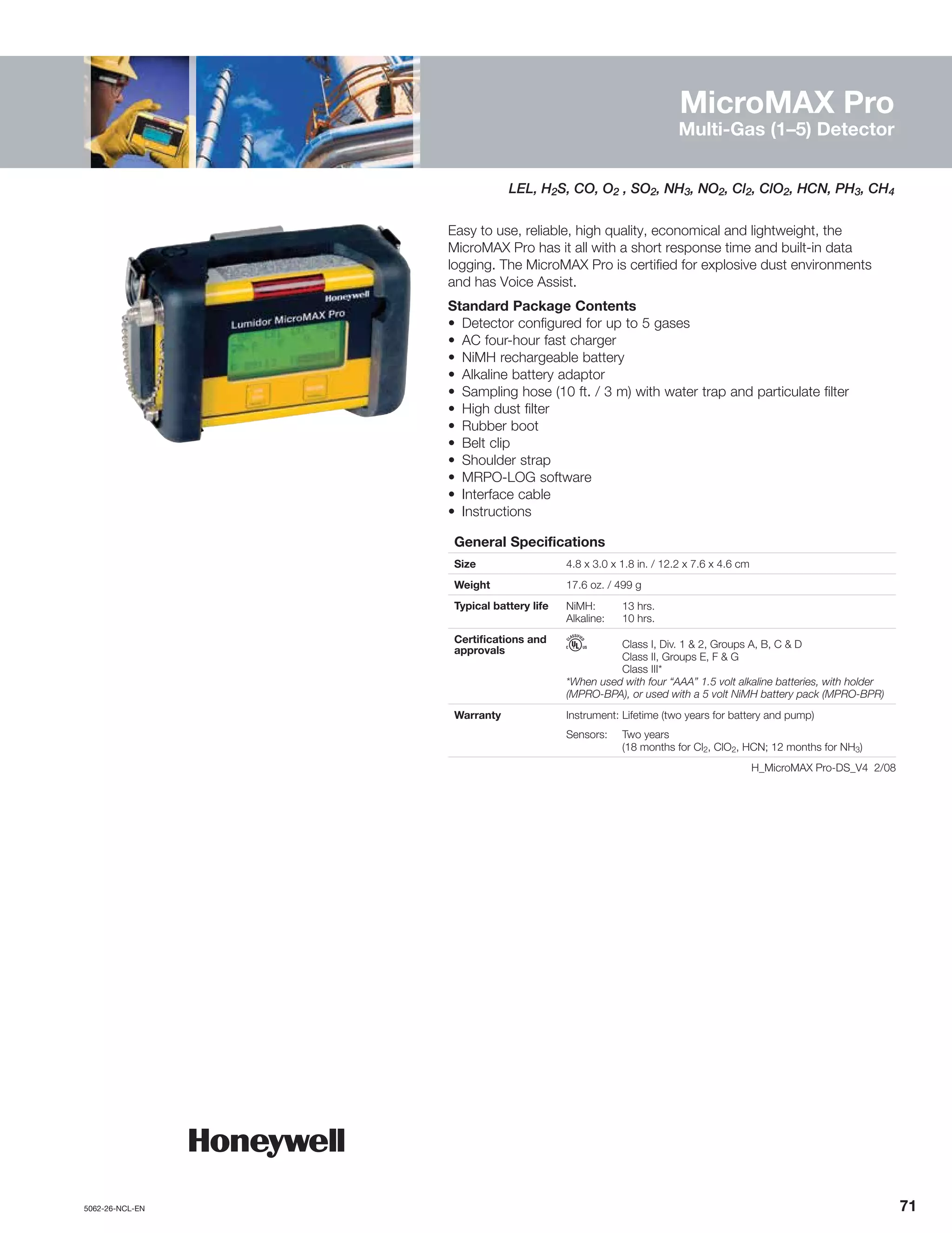 5062-26-NCL-EN	 	71
LEL, H2S, CO, O2 , SO2, NH3, NO2, Cl2, ClO2, HCN, PH3, CH4
Easy to use, reliable, high quality, economical and lightweight, the
MicroMAX Pro has it all with a short response time and built-in data
logging. The MicroMAX Pro is certified for explosive dust environments
and has Voice Assist.
Standard Package Contents
•	 Detector configured for up to 5 gases
•	 AC four-hour fast charger
•	 NiMH rechargeable battery
•	 Alkaline battery adaptor
•	 Sampling hose (10 ft. / 3 m) with water trap and particulate filter
•	 High dust filter
•	 Rubber boot
•	 Belt clip
•	 Shoulder strap
•	 MRPO-LOG software
•	 Interface cable
•	 Instructions
General Specifications
Size 4.8 x 3.0 x 1.8 in. / 12.2 x 7.6 x 4.6 cm
Weight 17.6 oz. / 499 g
Typical battery life NiMH:	 13 hrs.
Alkaline:	 10 hrs.
Certifications and
approvals
h	 Class I, Div. 1 & 2, Groups A, B, C & D
	 Class II, Groups E, F & G
	 Class III*
*When used with four “AAA” 1.5 volt alkaline batteries, with holder
(MPRO-BPA), or used with a 5 volt NiMH battery pack (MPRO-BPR)
Warranty Instrument:	Lifetime (two years for battery and pump)
Sensors:	 Two years
	 (18 months for Cl2, ClO2, HCN; 12 months for NH3)
	 H_MicroMAX Pro-DS_V4 2/08
MicroMAX Pro
Multi-Gas (1–5) Detector
 