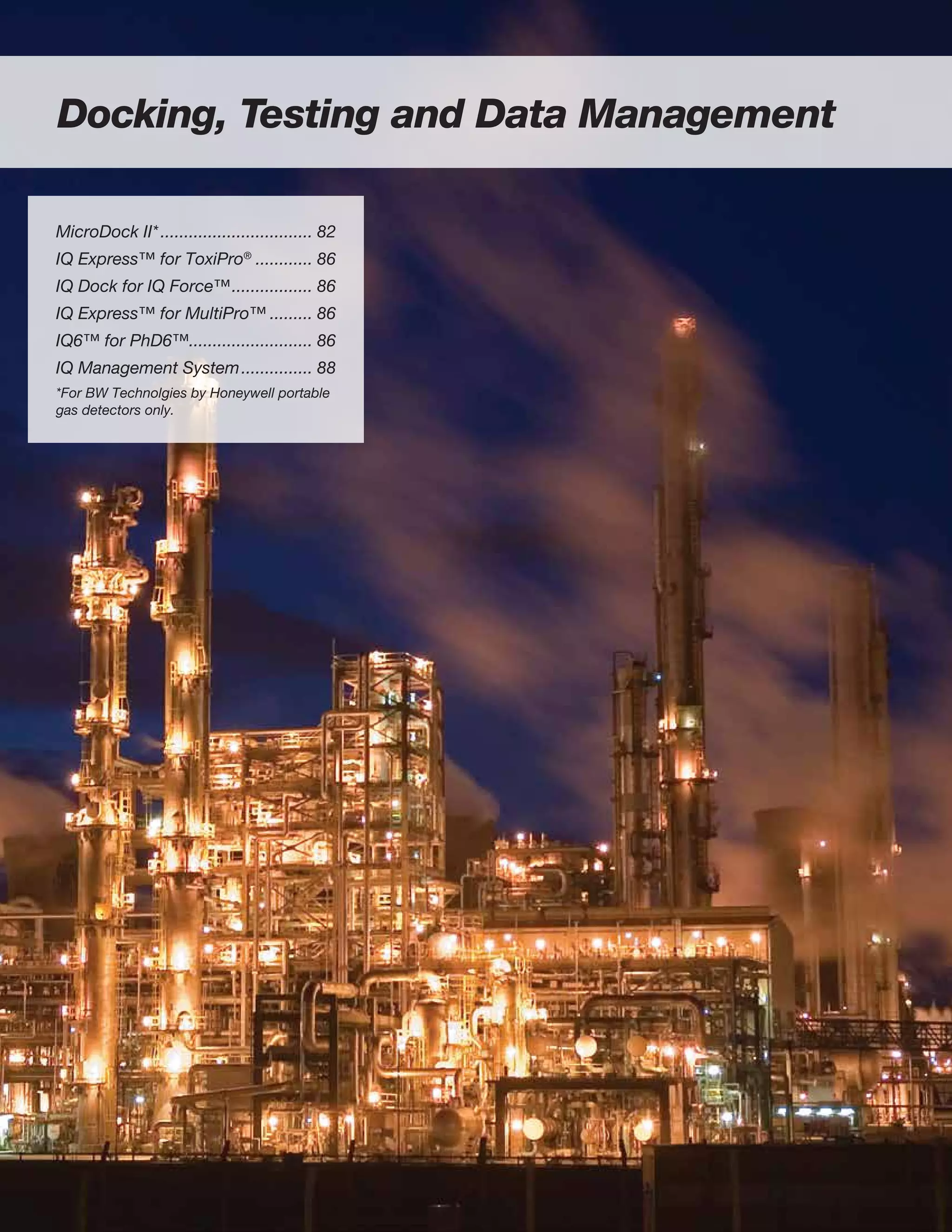 Docking, Testing and Data Management
MicroDock II*................................. 82
IQ Express™ for ToxiPro®
............. 86
IQ Dock for IQ Force™.................. 86
IQ Express™ for MultiPro™.......... 86
IQ6™ for PhD6™........................... 86
IQ Management System................ 88
*For BW Technolgies by Honeywell portable
gas detectors only.
 