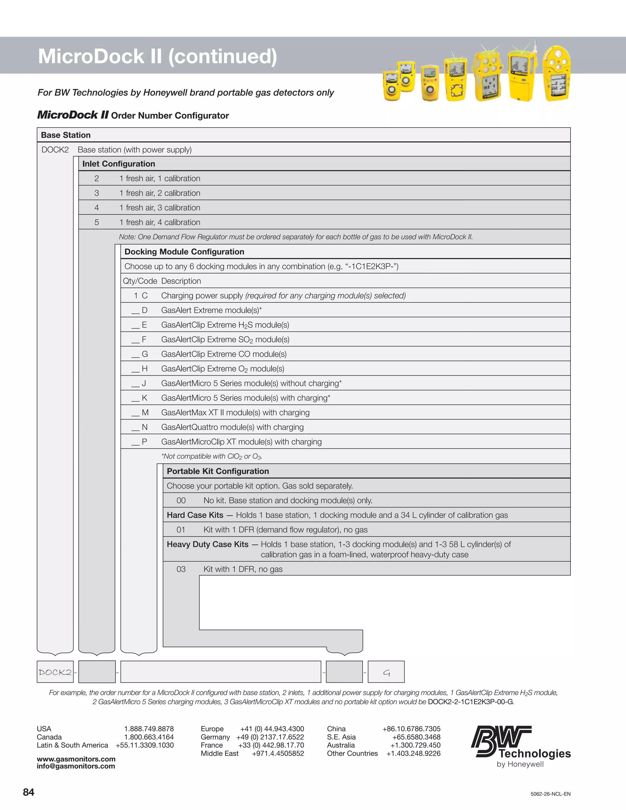84		5062-26-NCL-EN
MicroDock II (continued)
For example, the order number for a MicroDock II configured with base station, 2 inlets, 1 additional power supply for charging modules, 1 GasAlertClip Extreme H2S module,
2 GasAlertMicro 5 Series charging modules, 3 GasAlertMicroClip XT modules and no portable kit option would be DOCK2-2-1C1E2K3P-00-G.
MicroDock II Order Number Configurator
USA	1.888.749.8878
Canada	1.800.663.4164
Latin & South America	 +55.11.3309.1030
Europe	 +41 (0) 44.943.4300
Germany	 +49 (0) 2137.17.6522
France	 +33 (0) 442.98.17.70
Middle East	 +971.4.4505852
China	+86.10.6786.7305
S.E. Asia	 +65.6580.3468
Australia	+1.300.729.450
Other Countries	 +1.403.248.9226
www.gasmonitors.com
info@gasmonitors.com
	DOCK2	-	 -	 -	 -	 G
Base Station
DOCK2 Base station (with power supply)
Inlet Configuration
2 1 fresh air, 1 calibration
3 1 fresh air, 2 calibration
4 1 fresh air, 3 calibration
5 1 fresh air, 4 calibration
Note: One Demand Flow Regulator must be ordered separately for each bottle of gas to be used with MicroDock II.
Docking Module Configuration
Choose up to any 6 docking modules in any combination (e.g. “-1C1E2K3P-”)
Qty/Code Description
1	 C Charging power supply (required for any charging module(s) selected)
__	D GasAlert Extreme module(s)*
__	E GasAlertClip Extreme H2S module(s)
__	F GasAlertClip Extreme SO2 module(s)
__	G GasAlertClip Extreme CO module(s)
__	H GasAlertClip Extreme O2 module(s)
__	J GasAlertMicro 5 Series module(s) without charging*
__	K GasAlertMicro 5 Series module(s) with charging*
__	M GasAlertMax XT II module(s) with charging
__	N GasAlertQuattro module(s) with charging
__	P GasAlertMicroClip XT module(s) with charging
*Not compatible with ClO2 or O3.
Portable Kit Configuration
Choose your portable kit option. Gas sold separately.
00 No kit. Base station and docking module(s) only.
Hard Case Kits — Holds 1 base station, 1 docking module and a 34 L cylinder of calibration gas
01 Kit with 1 DFR (demand flow regulator), no gas
Heavy Duty Case Kits —	Holds 1 base station, 1-3 docking module(s) and 1-3 58 L cylinder(s) of
	 calibration gas in a foam-lined, waterproof heavy-duty case
03 Kit with 1 DFR, no gas
For BW Technologies by Honeywell brand portable gas detectors only
 