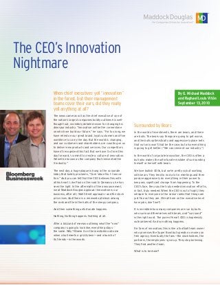 The CEO’s Innovation
Nightmare
By G. Michael Maddock
and Raphael Louis Vitón
September 13, 2010
When chief executives yell “innovation”
in the forest, but their management
teams cover their ears, did they really
yell anything at all?
The news cameras roll as the chief executive of one of
the nation’s largest companies boldly outlines his well-
thought-out, incredibly detailed vision for changing his
dinosaur industry. “Innovation will be the cornerstone
on which we build our future,” he says. “For too long, we
have relied on our great brand, loyal customers and fine
workforce to carry the day. But the world is changing,
and our customers and shareholders are counting on us
to deliver new products and services. Our competitors
haven’t recognized this fact. But we have. So from this
day forward, I commit to create a culture of innovation.
We will be known as the company that reinvented the
X industry.”
The next day, a huge plaque is hung in the corporate
lobby that boldly proclaims, “Core Value No. 1: Innova-
tion.” And you can tell that the CEO believes this with
all his heart. Like Paul on the road to Damascus, he has
seen the light. In the aftermath of the announcement,
we at Maddock Douglas applaud. (Innovation is our
business, after all.) Wall Street applauds — and the stock
price rises. And there is a renewed optimism among
the rank and file in the halls of the sleepy company.
And then something unfortunate happens.
Nothing. Nothing happens. Nothing at all.
After a blizzard of memos outlining what the “new”
company is going to look like, everything stays
the same. Why? Blame it on the inevitable outcome
when a bull meets a grizzly bear — and a bunch of
its friends — in the woods.
Surrounded by Bears
In the world of investments, there are bears, and there
are bulls. The bears say things are going to get worse,
and the bulls optimistically and aggressively place bets
that not only won’t that be the case, but also everything
is going to get better. (“We can reinvent our industry.”)
In the world of corporate innovation, the CEO is often a
bull who makes the unfortunate mistake of surrounding
himself or herself with bears.
We love bullish CEOs, but we’re pretty sick of working
with bears. They tend to nod a lot in meetings and then
passive aggressively do everything in their power to
keep any significant change from happening. To the
CEO’s face, they say the truly needed innovation effort is,
in fact, truly needed. When the CEO is out of sight, they
whisper to everyone in the senior ranks that things are
just fine as they are. (We all here on the executive level
have jobs, don’t we?)
It is incredible how many companies are run by bulls
who surround themselves with bears, and “surround”
is the right word. The pure-of-heart CEO is hopelessly
outnumbered. And so nothing happens.
For fans of innovation, this is like a football team owner
who promises the Super Bowl but spends no money on
free agency. Eventually the fans — the stockholders, the
partners, the employees — give up. They stop believing.
They find another team.
What is to be done?
 