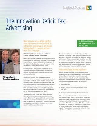 The Innovation Deficit Tax:
Advertising
       Want an easy way to know whether                                                                 By G. Michael Maddock
       your product or service qualifies as                                                             and Raphael Louis Vitón
       sufficiently innovative to get people                                                            May 26, 2010
       talking about it? Look no further
       than your ad budget.
       “Advertising is the tax you pay for a bad idea.”             The flip side of this argument is that if you don’t have an
       — Robert Stephens, founder, Geek Squad                       idea that really meets a need in a distinctive fashion, you
                                                                    will need to pay more and more to get it noticed. People
       Here’s a startling fact: For what equals a rounding error    won’t do you the favor of passing on ideas that have little
       in most big-brand ad budgets, companies could create a       to no relevance to their lives. You will, in effect, be taxed
       meaningful new product that would eliminate much of          in media dollars for what you failed to spend in research
       the required ad budget, thus saving themselves — while       and development. We contend that the price of this tax
       also earning — millions and millions of dollars.             will increase as your relevancy deficit increases.

       In our experience, many leaders nod their heads in
       agreement when presented with this concept, then
                                                                    Innovation Saves Marketing Money
       continue feeding a system that advertises too much           Why do we care about how much companies spend
       and invents too little.                                      on advertising? First, because we see a direct corollary
                                                                    between true innovation and marketing expenses.
       Answer this question: How many apps have you                 Truly innovative products typically require a smaller
       purchased? Since some one billion apps were reportedly       investment in marketing and advertising. Why? Because
       downloaded worldwide in nine months, we’ll assume            true innovation means a company has identified a:
       that you’re like us and the number exceeds a few. How
       many of those apps did you download because a friend         1. Significant need
       told you about them or because you “heard” about
       them online? Conversely, how many did you purchase           2. Product, service or business model that meets
       because you saw an ad? Come to think of it, how many            that need
       ads for specific apps have you ever seen?
                                                                    3. Means of communication that connects the two
       Therein lies our point. Great ideas are increasingly
       turning viral. We say increasingly because with the          When you successfully meld these three variables, you
       advent of techno-charged social media, people can tell       don’t need to spend as much on marketing. As we said
       each other about their favorite innovation in the blink      earlier, good news now travels really fast. Case in point:
       of an eye, with a click of a mouse. If something qualifies   Have you noticed that the world knows about the next
       as truly great, you likely will hear about it from your      generation of iPads before Apple (AAPL) has made it
       network, not from advertisements.                            available? This is similar to how the stock market reacts
                                                                    to “word on the street,” rather than actual company
                                                                    reports. People are sharing news that matters to them
                                                                    with their powerful, growing networks.
 