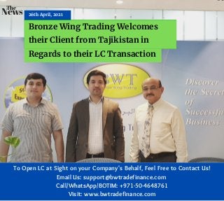 26th April, 2021
Bronze Wing Trading Welcomes
their Client from Tajikistan in
Regards to their LC Transaction
News
The
To Open LC at Sight on your Company's Behalf, Feel Free to Contact Us!
Email Us: support@bwtradefinance.com
Call/WhatsApp/BOTIM: +971-50-4648761
Visit: www.bwtradefinance.com
 