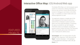Technologies: .NET, C#, Android SDK, iOS SDK,
Silverlight, Java, Objective-C, WCF, Microsoft SQL
Team: 1 Android developer, 1 iOS developer,
1 Frontend/Backend developer (.NET), PM, QA
Hours: 570
Interactive Ofﬁce Map: iOS/Android/Web app
The Mobile Oﬃce Map is an internal people search
solution for enterprises, allowing employees to
ﬁnd not only common contact data but also the
location of colleagues' work desks on the oﬃce
map. It is available as a native mobile client and
desktop application as well.
The application displays a scalable plan of the
oﬃce, allowing for the review of rooms on a
selected ﬂoor, employees' locations and their
desks, and unoccupied workplaces. If necessary,
the app can provide the user with detailed
information about an employee, including her
position, phone number and email. The interactive
oﬃce can instantly add contact information to
users' mobile phone address book.
FEATURED
PROJECTS
 