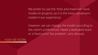 HOW WE WORK
We prefer to use the 'time and materials' work
model on projects, as it is the most convenient
model in our experience.
However, we can change the model according to
the client's preferences. Need a dedicated team
or a ﬁxed price? No problem. Let's discuss.
 