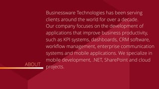 ABOUT
Businessware Technologies has been serving
clients around the world for over a decade.
Our company focuses on the development of
applications that improve business productivity,
such as KPI systems, dashboards, CRM software,
workﬂow management, enterprise communication
systems and mobile applications. We specialize in
mobile development, .NET, SharePoint and cloud
projects.
 