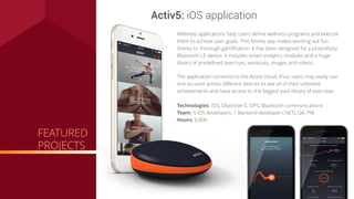 FEATURED
PROJECTS
Technologies: iOS, Objective-C, GPS, Bluetooth communications
Team: 4 iOS developers, 1 Backend developer (.NET), QA, PM
Hours: 6,000
Activ5: iOS application
Wellness applications help users deﬁne wellness programs and execute
them to achieve user goals. This ﬁtness app makes working out fun
thanks to thorough gamiﬁcation. It has been designed for a proprietary
Bluetooth LE device. It includes smart analytics modules and a huge
library of predeﬁned exercises, workouts, images and videos.
The application connects to the Azure cloud; thus, users may easily use
one account across diﬀerent devices to see all of their unlocked
achievements and have access to the biggest paid library of exercises.
 