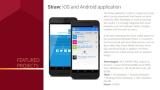 Technologies: .NET, ASP.NET MVC, Angular JS,
Xamarin + native iOS/Android/WP, Azure (Web
Sites, MobileService, DB, Notiﬁcation hubs, AD,
BLOB)
Team: 1 iOS developer, 1 Android developer,
1 Windows Phone developer, 2 .NET developer,
QA, PM
Hours: 10,000+
Straw: iOS and Android application
The Straw application is able to create quick polls,
which can be shared with the friends via social
networks, SMS, WhatsApp or email, producing
fast results. It is strongly integrated with social
networks, such as Facebook, Twitter, Google+,
LinkedIn and Microsoft accounts.
It has been developed for three mobile platforms:
iOS, Android and Windows Phone. It is hosted in
the Azure Cloud with Azure Web services, such as
Azure Web Sites, Azure Mobile Services, Azure
SQL and Azure BLOB. In addition, the Straw
application has a Web version with an adaptive
design.
FEATURED
PROJECTS
 