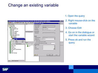 Change an existing variable 1. Open the query 2. Right mouse-click on the variable 3. Choose Edit 4. Go on in the dialogue or start the variable wizard 5. Press ok and run the query 