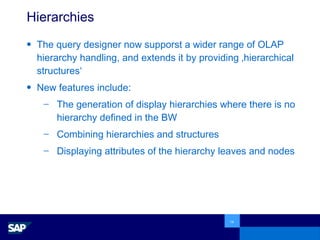 Hierarchies The query designer now supporst a wider range of OLAP hierarchy handling, and extends it by providing ‚hierarchical structures‘ New features include: The generation of display hierarchies where there is no hierarchy defined in the BW  Combining hierarchies and structures Displaying attributes of the hierarchy leaves and nodes 