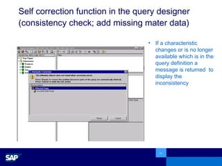 Self correction function in the query designer (consistency check; add missing mater data) If a characteristic changes or is no longer available which is in the query definition a message is returned  to display the inconsistency 