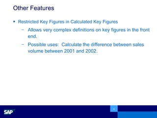 Other Features Restricted Key Figures in Calculated Key Figures Allows very complex definitions on key figures in the front end.  Possible uses:  Calculate the difference between sales volume between 2001 and 2002. 