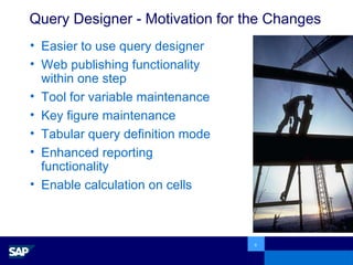 Query Designer - Motivation for the Changes Easier to use query designer Web publishing functionality within one step Tool for variable maintenance Key figure maintenance Tabular query definition mode Enhanced reporting functionality Enable calculation on cells 