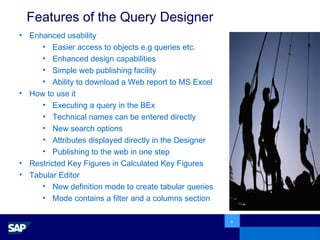 Features of the Query Designer Enhanced usability Easier access to objects e.g queries etc. Enhanced design capabilities Simple web publishing facility Ability to download a Web report to MS Excel How to use it Executing a query in the BEx Technical names can be entered directly New search options  Attributes displayed directly in the Designer Publishing to the web in one step Restricted Key Figures in Calculated Key Figures Tabular Editor New definition mode to create tabular queries  Mode contains a filter and a columns section 