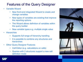 Features of the Query Designer Variable Wizard New front-end integrated Wizard to create and change variables New types of variables are existing that improve the reporting options The Wizard allows definition of variables within the query builder New variable types e.g. multiple single value Hierarchies Supports full range of hierarchy handling It is possible to combine any structures and hierarchies Other Query Designer Features Cell Editor (e.g. calculations on cells) Queries with 2 structures support a new cell  definition mode  