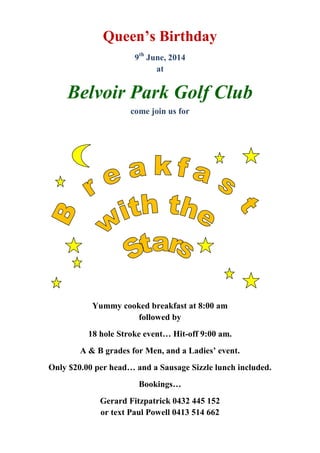 Queen’s Birthday
9th
June, 2014
at
Belvoir Park Golf Club
come join us for
Yummy cooked breakfast at 8:00 am
followed by
18 hole Stroke event… Hit-off 9:00 am.
A & B grades for Men, and a Ladies’ event.
Only $20.00 per head… and a Sausage Sizzle lunch included.
Bookings…
Gerard Fitzpatrick 0432 445 152
or text Paul Powell 0413 514 662
 
